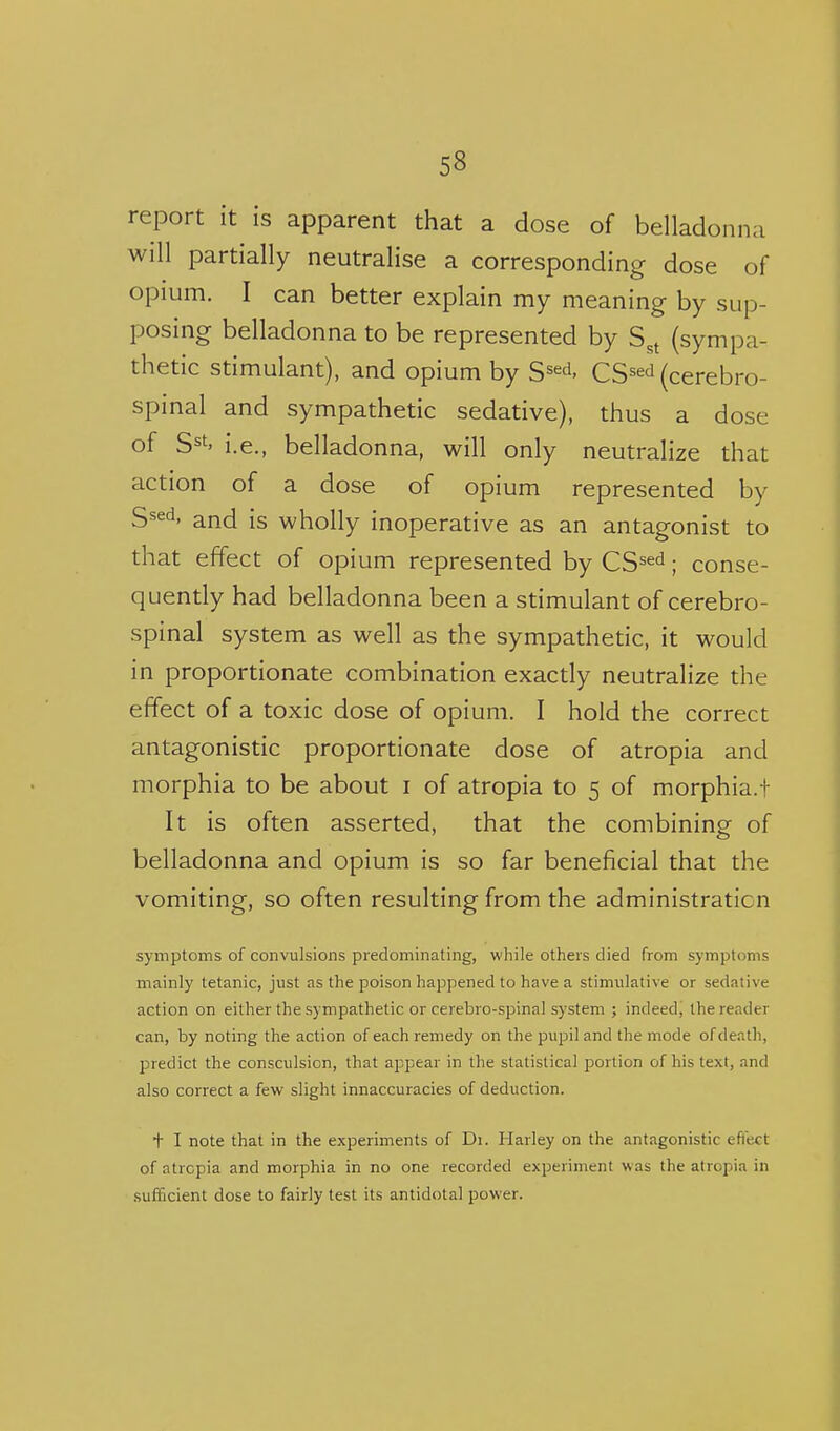 report it is apparent that a dose of belladonna will partially neutralise a corresponding dose of opium. I can better explain my meaning by sup- posing belladonna to be represented by S,t (sympa- thetic stimulant), and opium by S^^^, CS^ed (cerebro- spinal and sympathetic sedative), thus a dose of S^t' i.e., belladonna, will only neutralize that action of a dose of opium represented by S^^d, and is wholly inoperative as an antagonist to that effect of opium represented by CS^^^; conse- quently had belladonna been a stimulant of cerebro- spinal system as well as the sympathetic, it would in proportionate combination exactly neutralize the effect of a toxic dose of opium. I hold the correct antagonistic proportionate dose of atropia and morphia to be about i of atropia to 5 of morphia.t It is often asserted, that the combining of belladonna and opium is so far beneficial that the vomiting, so often resulting from the administration symptoms of convulsions predominating, while others died from symptoms mainly tetanic, just as the poison happened to have a stimulative or sedative action on either the sympathetic or cerebro-spinal system ; indeed, the reader can, by noting the action of each remedy on the pupil and the mode of death, predict the consculsion, that appear in the statistical portion of his text, and also correct a few slight innaccuracies of deduction. t I note that in the experiments of Di. Harley on the antagonistic eftect of atropia and morphia in no one recorded experiment was the atropia in sufficient dose to fairly test its antidotal power.