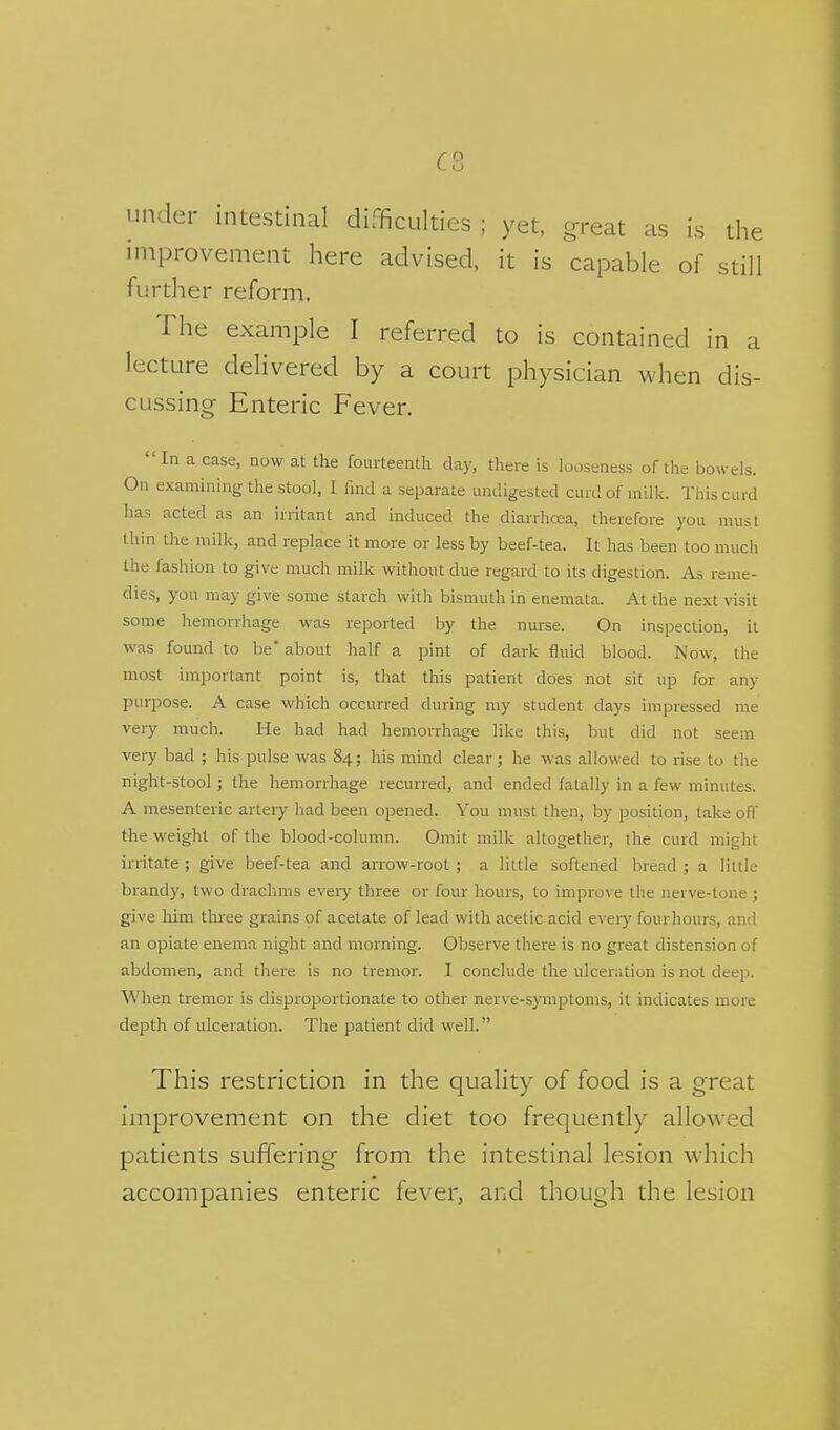 c o under intestinal difficulties ; yet, great as is the iniprovement here advised, it is capable of still further reform. The example I referred to is contained in a lecture delivered by a court physician when dis- cussing Enteric Fever. In a case, now at the fourteenth day, there is looseness of the bowels. On examining the stool, I find a separate undigested curd of milk. This curd has acted as an irritant and induced the diarrhoea, therefore you must thin the milk, and replace it more or less by beef-tea. It has been too much the fashion to give much milk without due regard to its digestion. As reme- dies, you may give some starch with bismuth in enemata. At the next visit some hemorrhage was reported by the nurse. On inspection, it was found to be' about half a pint of dark fluid blood. Now, the most important point is, that this patient does not sit up for any purpose. A case which occurred during my student days impressed me very much. He had had hemorrhage like this, but did not seem very bad ; his pulse was 84; his mind clear ; he was allowed to rise to the night-stool; the hemorrhage recurred, and ended fatally in a few minutes. A mesenteric artery had been opened. You must then, by position, take ofl the weight of the blood-column. Omit milk altogether, the curd might irritate ; give beef-tea and arrow-root ; a little softened bread ; a little brandy, two drachms eveiy three or four hours, to improve the nerve-tone ; give him three grains of acetate of lead with acetic acid every fourhours, and an opiate enema night and morning. Observe there is no great distension of abdomen, and there is no tremor. I conclude the ulceration is not deep. When tremor is disproportionate to other nerve-symptoms, it indicates more depth of ulceration. The patient did well. This restriction in the quality of food is a great improvement on the diet too frequently allowed patients suffering from the intestinal lesion which accompanies enteric fever, and though the lesion