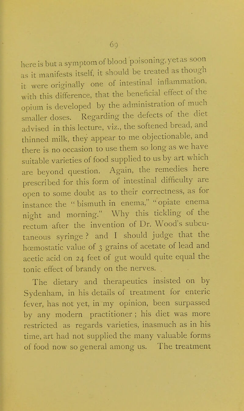 here is but a symptom of blood poisoning, yet as soon as it manifests itself, it should be treated as though it were originally one of Intestinal inflammation, with this difference, that the beneficial effect of the opium is developed by the administration of much smaller doses. Regarding the defects of the diet advised in this lecture, viz., the softened bread, and thinned milk, they appear to me objectionable, and there is no occasion to use them so long as we have suitable varieties of food supplied to us by art which are beyond question. Again, the remedies here prescribed for this form of intestinal difficulty are open to some doubt as to their correctness, as for instance the  bismuth in enema, opiate enema nio-ht and morning. Why this tickling of the rectum after the invention of Dr. Wood's subcu- taneous syringe ? and I should judge that the hoemostatic value of 3 grains of acetate of lead and acetic acid on 24 feet of gut would quite equal the tonic effect of brandy on the nerves. The dietary and therapeutics insisted on by Sydenham, in his details of treatment for enteric fever, has not yet, in my opinion, been surpassed by any modern practitioner ; his diet was more restricted as regards varieties, inasmuch as in his time, art had not supplied the many valuable forms of food now so general among us. The treatment