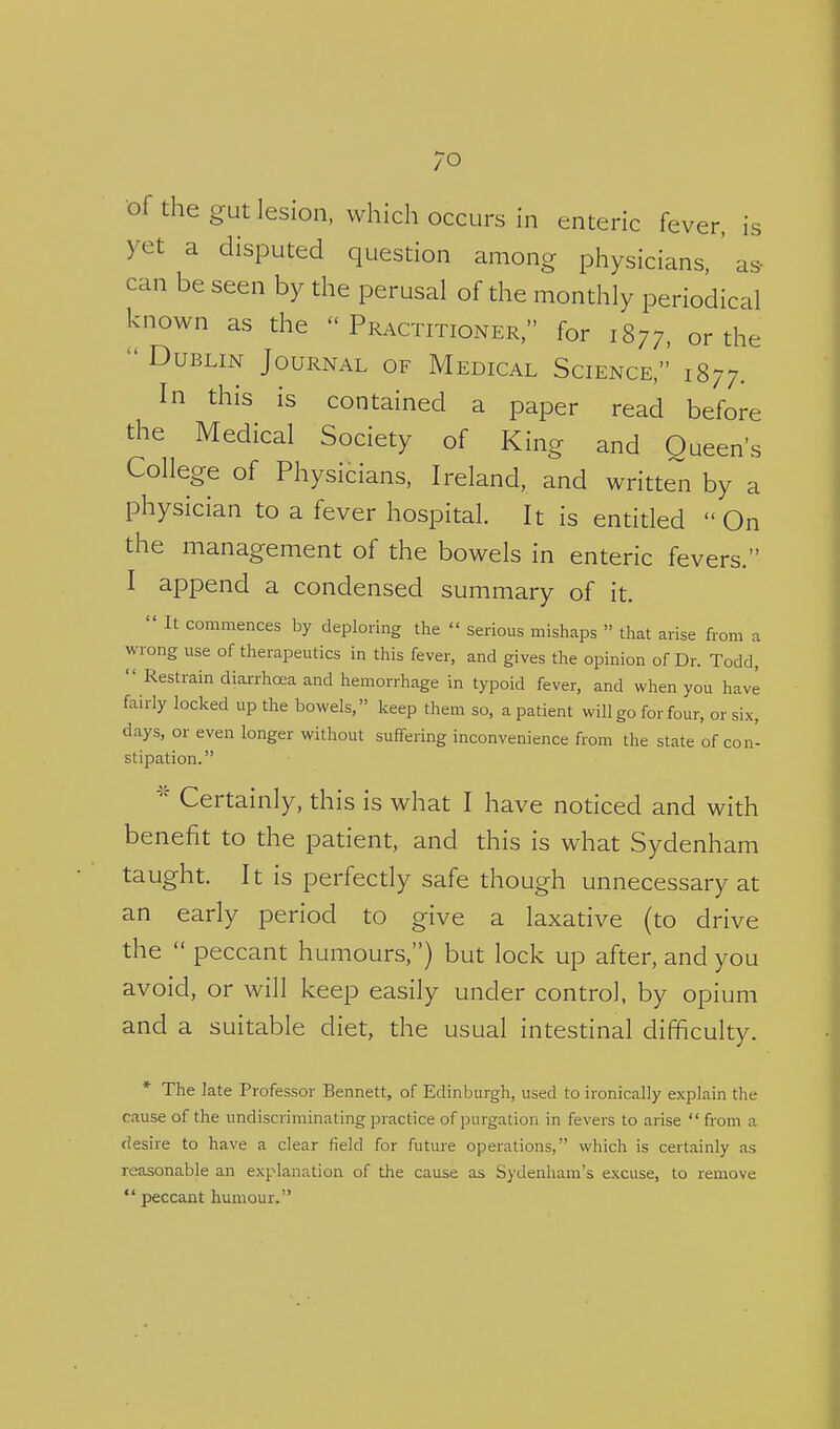 of the gut lesion, which occurs in enteric fever, is yet a disputed question among physicians, ' as- can be seen by the perusal of the monthly periodical known as the Practitioner, for 1877, or the  Dublin Journal of Medical Science,' 1877. In this is contained a paper read before the Medical Society of King and Queen's College of Physicians, Ireland, and written by a physician to a fever hospital. It is entitled  On the management of the bowels in enteric fevers. I append a condensed summary of it.  It commences by deploring the  serious mishaps  that arise from a wrong use of therapeutics in this fever, and gives the opinion of Dr. Todd,  Restrain diarrhoea and hemorrhage in typoid fever, and when you havl fairly locked up the bowels, keep them so, a patient will go for four, or six, days, or even longer without suffering inconvenience from the state of con- stipation. Certainly, this is what I have noticed and with benefit to the patient, and this is what Sydenham taught. It is perfectly safe though unnecessary at an early period to give a laxative (to drive the  peccant humours,) but lock up after, and you avoid, or will keep easily under control, by opium and a suitable diet, the usual intestinal difficulty. * The late Professor Bennett, of Edinburgh, used to ironically explain the cause of the undiscriminating practice of purgation in fevers to arise  from a (iesire to have a clear field for future operations, which is certainly as reasonable an explanation of tlie cause as Sydenham's excuse, to remove  peccant humour.