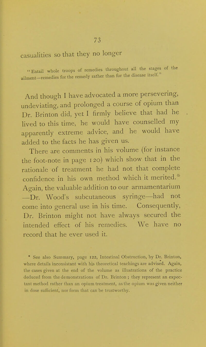 casualities so that they no longer Entail whole troops of remedies throughout all the stages of the ailment-remedies for the remedy rather than for the disease itself. And though I have advocated a more persevering, undeviating, and prolonged a course of opium than Dr. Brinton did, yet I firmly believe that had he lived to this time, he would have counselled my apparently extreme advice, and he would have added to the facts he has given us. There are comments in his volume (for instance the foot-note in page 120) which show that in the rationale of treatment he had not that complete confidence in his own method which it merited.' Again, the valuable addition to our armamentarium —Dr. Wood's subcutaneous syringe—had not come into general use in his time. Consequently, Dr. Brinton might not have always secured the intended effect of his remedies. We have no record that he ever used it. * See also Summary, page 122, Intestinal Obstruction, by Dr. Brinton, where details inconsistant with his theoretical teachings are advised. Again, the cases given at the end of the volume as illustrations of the practice deduced from the demonstrations of Dr. Brinton ; they represent an expec- tant method rather than an opium treatment, as the opium was given neither in dose sufficient, nor form that can be trustworthy.