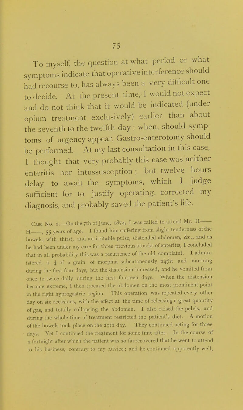 To myself, the question at what period or what symptoms indicate that operative interference should had recourse to, has always been a very difficult one to decide. At the present time,-1 would not expect and do not think that it would be indicated (under opium treatment exclusively) earlier than about the seventh to the twelfth day ; when, should symp- toms of urgency appear, Gastro-enterotomy should be performed. At my last consultation in this case, I thought that very probably this case was neither enteritis nor intussusception ; but twelve hours delay to await the symptoms, which I judge sufficient for to justify operating, corrected my diagnosis, and probably saved the patient's life. Case No. 2.—On the 7th of June, 1874, I was called to attend Mr. H H , 55 years of age. I found him suffering from slight tenderness of the bowels, with thirst, and an irritable pulse, distended abdomen, &c., and as he had been under my care for three previous attacks of enteritis, I concluded that in all probability this was a recurrence of the old complaint. I admin- istered a i of a grain of morphia subcutaneously night and morning during the first four days, but the distension increased, and he vomited from once to twice daily during the first fourteen days. When the distension became extreme, I then trocared the abdomen on the most prominent point in the right hyprogastric region. This operation was repeated every other day on six occasions, with the effect at the time of releasing a great quantity of gas, and totally collapsing the abdomen. I also raised the pelvis, and during the whole time of treatment restricted the patient's diet. A motion of the bowels took place on the 29th day. They continued acting for three days. Yet I continued the treatment for some time after. In the course of a fortnight after which the patient was so far recovered that he went to attend to his business, contrary to my advice; and he continued apparently well,