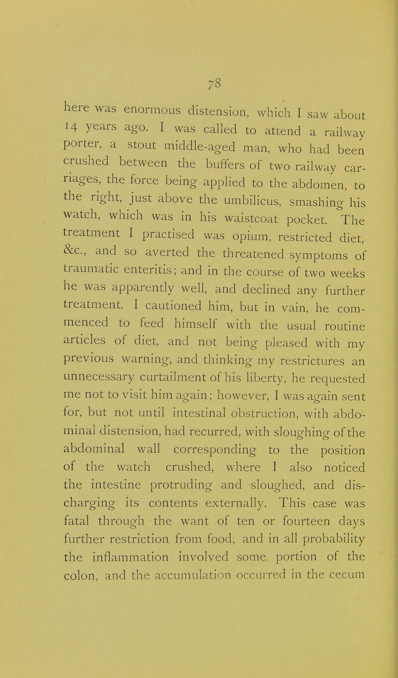 here was enormous distension, which I saw about 14 years ago. I was called to attend a railway man, who had been crushed between the buffers of two railway car- riages, the force being applied to the abdomen, to the right, just above the umbilicus, smashing his watch, which was in his waistcoat pocket. The treatment I practised was opium, restricted diet, &c., and so averted the threatened symptoms of traumatic enteritis; and in the course of two weeks he was apparently well, and declined any further treatment. I cautioned him, but in vain, he com- menced to feed himself with the usual routine articles of diet, and not being pleased with my previous warning, and thinking my restrictures an unnecessary curtailment of his liberty, he requested me not to visit him again; however, I was again sent for, but not until intestinal obstruction, with abdo- minal distension, had recurred, with slouehine of the abdominal wall corresponding to the position of the watch crushed, where I also noticed the intestine protruding and sloughed, and dis- charging its contents externally. This case was fatal through the want of ten or fourteen days further restriction from food, and in all probability the inflammation involved some portion of the colon, and the accumulation occurred in the cecum