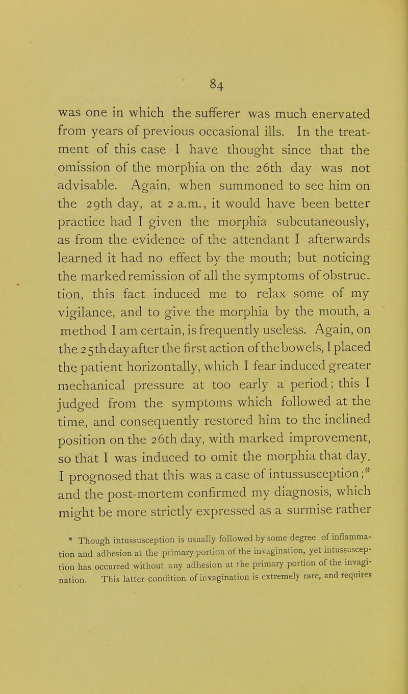 was one in which the sufferer was much enervated from years of previous occasional ills. In the treat- ment of this case I have thought since that the omission of the morphia on the 26th day was not advisable. Again, when summoned to see him on the 29th day, at 2 a.m., it would have been better practice had I given the morphia subcutaneously, as from the evidence of the attendant I afterwards learned it had no effect by the mouth; but noticing the marked remission of all the symptoms of obstruc- tion, this fact induced me to relax some of my vigilance, and to give the morphia by the mouth, a method I am certain, is frequently useless. Again, on the 2 5 th day after the first action of the bowels, I placed the patient horizontally, which I fear induced greater mechanical pressure at too early a period; this I judged from the symptoms which followed at the time, and consequently restored him to the inclined position on the 26th day, with marked improvement, so that I was induced to omit the morphia that day. I prognosed that this was a case of intussusception;^^ and the post-mortem confirmed my diagnosis, which might be more strictly expressed as a surmise rather * Though intussusception is usually followed by some degree of inflamma- tion and adhesion at the primary portion of the invagination, yet intussuscep- tion has occurred without any adhesion at the primary portion of the invagi- nation. This latter condition of invagination is extremely rare, and requires