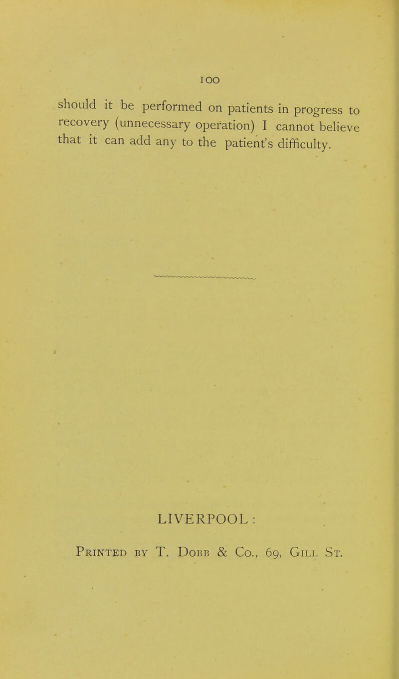 lOO should it be performed on patients in progress to recovery (unnecessary operation) I cannot believe that it can add any to the patient's difficulty. LIVERPOOL: Printed by T. Dobb & Co., 69, Gili. St.