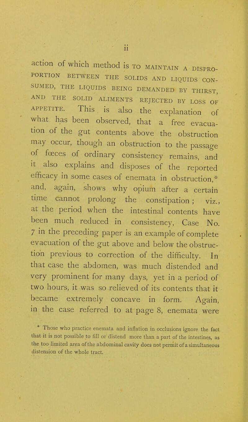 action of which method is to maintain a dispro- portion BETWEEN THE SOLIDS AND LIQUIDS CON- SUMED, THE LIQUIDS BEING DEMANDED BY THIRST, AND THE SOLID ALIMENTS REJECTED BY LOSS OF APPETITE. This, is also the explanation of what has been observed, that a free evacua- tion of the gut contents above the obstruction may occur, though an obstruction to the passage of fceces of ordinary consistency remains, and It also explains and disposes of the reported efficacy in some cases of enemata in obstruction,* and, again, shows why opium after a certain time cannot prolong the constipation; viz., at the period when the intestinal contents have been much reduced in consistency. Case No. 7 in the preceding paper is an example of complete evacuation of the gut above and below the obstruc- tion previous to correction of the difficulty. In that case the abdomen, was much distended and very prominent for many days, yet in a period of two hours, it was so relieved of its contents that it became extremely concave in form. Again, in the case referred to at page 8, enemata were * Those who practice enemata and inflation in occlusions ignore the fact that it is not possible to fill or distend more than a part of the intestines, as the too limited area of the abdominal cavity does not pennit of a simultaneous distension of the whole tract.