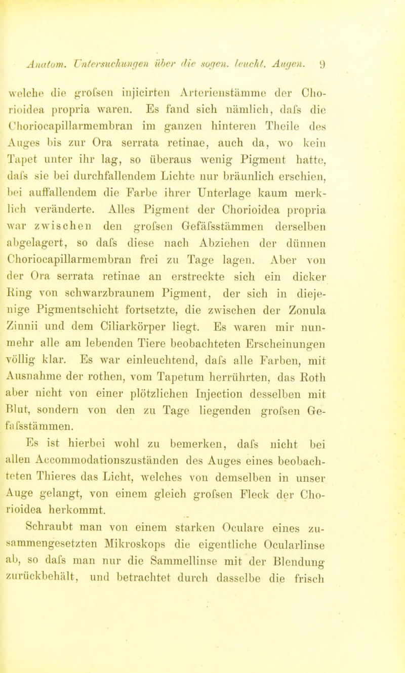 Anatom. Z-nfersuchungen ühcr die soften. I euch f. Augen. \) welche die grofsen injicirteii Arterienstämme der Clio- rioidea propria waren. Es fand sich nämlich, dafs die Clioriocapillarmembran im ganzen hinteren Theile des Auges his znr Ora serrata retinae, auch da, wo kein Tapet unter ihr lag, so überaus wenig Pigment hatte, dafs sie bei durchfallendem Lichte nur bräunlich erscliien, bei auffallendem die Farbe ihrer Unterlage kaum merk- lich veränderte. Alles Pigment der Chorioidea propria war zwischen den grofsen Gefäfsstämmen derselben abgelagert, so dafs diese nach Abziehen der dünnen Choriocapillarmembran frei zu Tage lagen. Aber von der Ora serrata retinae an erstreckte sich ein dicker Ring von schwarzbraunem Pigment, der sich in dieje- nige Pigmentschicht fortsetzte, die zwischen der Zonula Zinnii und dem Ciliarkörper liegt. Es waren mir nun- mehr alle am lebenden Tiere beobachteten Erscheinungen völlig klar. Es war einleuchtend, dafs alle Farben, mit Ausnahrae der rothen, vom Tapetum herrührten, das Eoth aber nicht von einer plötzlichen Injection desselben mit Blut, sondern von den zu Tage liegenden grofsen Ge- fäfsstämmen. Es ist hierbei wohl zu bemerken, dafs nicht bei allen Accommodationszuständen des Auges eines beobach- teten Thieres das Licht, welches von demselben in unser Auge gelangt, von einem gleich grofsen Fleck der Cho- rioidea herkommt. Schraubt man von einem starken Oculare eines zu- sammengesetzten Mikroskops die eigentliche Ocularlinse ab, so dafs man nur die Sammellinse mit der Blendung zurückbehält, und betrachtet durch dasselbe die frisch
