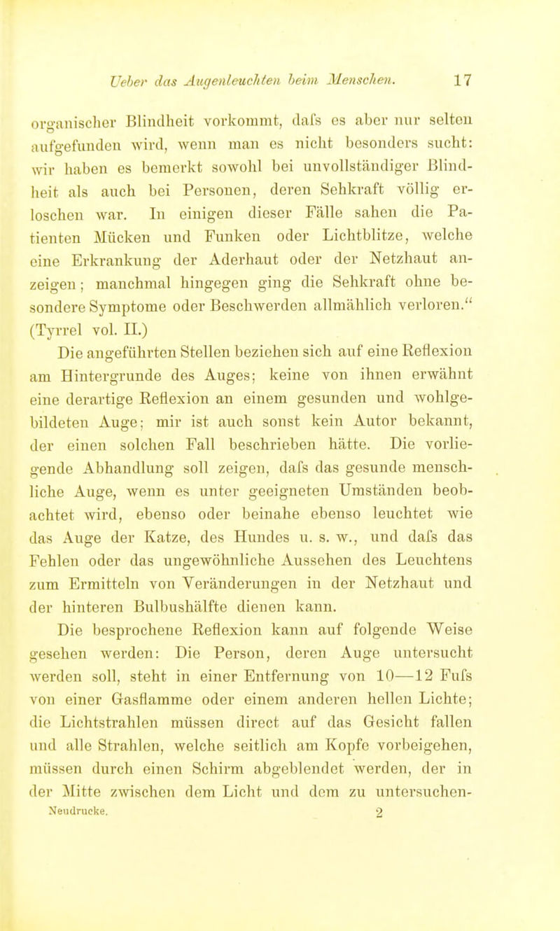 organischer Blindheit voi'kommt, dafs es aber nur selten aufgefunden wird, wenn man es nicht besonders sucht: wir haben es bemerkt sowohl bei unvollständiger Blind- heit als auch bei Personen, deren Sehkraft völlig er- loschen war. In einigen dieser Fälle sahen die Pa- tienten Mücken und Funken oder Lichtblitze, welche eine Erkrankung der Aderhaut oder der Netzhaut an- zeigen; manchmal hingegen ging die Sehkraft ohne be- sondere Symptome oder Beschwerden allmählich verloren. (Tyi-rel vol. II.) Die angeführten Stellen beziehen sich auf eine Reflexion am Hintergrunde des Auges; keine von ihnen erwähnt eine derartige Reflexion an einem gesunden und wohlge- bildeten Auge; mir ist auch sonst kein Autor bekannt, der einen solchen Fall beschrieben hätte. Die vorlie- gende Abhandlung soll zeigen, dafs das gesunde mensch- liche Auge, wenn es unter geeigneten Umständen beob- achtet wird, ebenso oder beinahe ebenso leuchtet wie das Auge der Katze, des Hundes u. s. w., und dafs das Fehlen oder das ungewöhnliche Aussehen des Leuchtens zum Ermitteln von Veränderungen in der Netzhaut und der hinteren Bulbushälfte dienen kann. Die besprochene Reflexion kann auf folgende Weise gesehen werden: Die Person, deren Auge untersucht werden soll, steht in einer Entfernung von 10—12 Fufs von einer Gasflamme oder einem anderen hellen Lichte; die Lichtstrahlen müssen direct auf das Gesicht fallen und alle Strahlen, welche seitlich am Kopfe vorbeigehen, müssen durch einen Schirm abgeblendet werden, der in der Mitte zwischen dem Licht und dem zu untersuchen- Nendrucke. 2