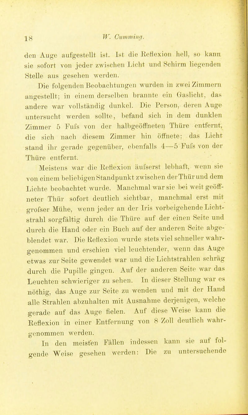 W. Cimmincf. den Auge aufgestellt ist. Ist die Eefiexion hell, so kann sie sofort von jeder zwischen Licht und Hcliirm liegenden Stelle aus gesehen werden. Die folgenden Beobachtungen wurden in zwei Zimmern angestellt; in einem derselben brannte ein Gaslicht, das andere war vollständig dunkel. Die Person, deren Auge untersucht werden sollte, befand sich in dem dunklen Zimmer 5 Fufs von der halligeöffneten Thüre entfernt, die sich nach diesem Zimmer hin öffnete; das Licht stand ihr gerade gegenüber, ebenfalls 4—5 Fufs von der Thüre entfernt. Meistens war die Reflexion äufserst lebhaft, wenn sie von einem beliebigen Standpunkt zwischen der Thür und dem Liebte beobachtet wurde. Manchmal war sie l)«i weit geöff- neter Thür sofort deutlich sichtbar, manchmal erst mit grofser Mühe, wenn jeder an der Iris vorbeigehende Licht- strahl sorgfältig durch die Thüre auf der einen Seite und durch die Hand oder ein Buch auf der anderen Seite abge- blendet war. Die Reflexion mirde stets viel schneller wahr- genommen und erschien viel leuchtender, Avenn das Auge etwas zur Seite gewendet war und die Lichtstrahlen schräg durch die Pupille gingen. Auf der anderen Seite war das Leuchten schwieriger zu sehen. In dieser Stellung war es nöthig, das Auge zur Seite zu wenden uud mit der Hand alle Strahlen abzuhalten mit Ausnahme derjenigen, welche gerade auf das Auge fielen. Auf diese Weise kann die Eefiexion in einer Entfernung von 8 Zoll deutlich wahr- genommen werden. In den meisten Fällen indessen kann sie auf fol- gende Weise gesehen werden: Die zu untersuchende