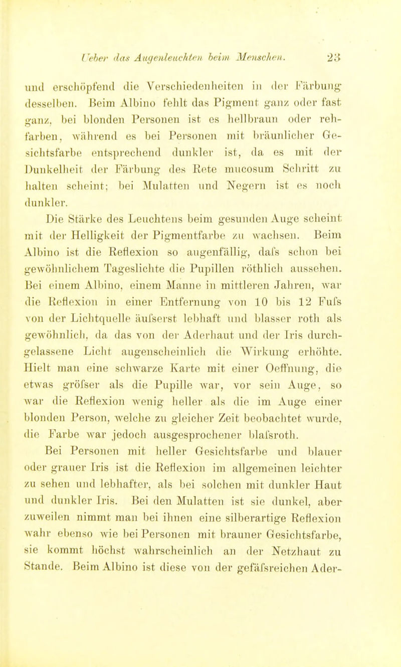 uud erschöpfend die Verschiedenheiten in der l<\'lrbuiig- desselben. Beim Albino fehlt das Pigment ganz oder fast ganz, bei blonden Personen ist es hellbraun oder reh- farben, während es bei Personen mit bräunlicher Ge- sichtsfarbe entsprechend dunkler ist, da es mit der ])uukelheit der Färbung des Rete mucosum Seh ritt zu halten scheint; bei Mulatten und Negern ist es noch dunkler. Die Stärke des Leuchtens beim gesniulen Auge scheint mit der Helligkeit der Pigmentfarbe zu wachsen. Beim Albino ist die Reflexion so augenfällig, dafs schon bei geAvöhnlicliem Tageslichte die Pupillen röthlicii aussehen. Bei einem Albino, einem Manne in mittleren Jahren, war die Reflexion in einer Entfernung von 10 bis 12 Fufs von der Lichtquelle äufserst lebhaft und blasser roth als gewöhnlich, da das von der Aderliaut und der Iris durch- gelassene Liclit augensclieinlicli die Wirkung erhöhte. Hielt man eine schwarze Karte mit einer Oeffnung, die etwas gröfser als die Pupille war, vor sein Auge, so war die Reflexion wenig heller als die im Auge einer blonden Person, Avelche zu gleicher Zeit beobachtet wurde, die Farbe war jedoch ausgesprochener blafsroth. Bei Personen mit heller Gesichtsfarbe und blauer oder grauer Iris ist die Reflexion im allgemeinen leichter zu sehen und lebhafter, als bei solchen mit dunkler Haut und dunkler Iris. Bei den Mulatten ist sie dunkel, aber zuweilen nimmt man bei ihnen eine silberartige Reflexion wahr ebenso wie bei Personen mit brauner Gesichtsfarbe, sie kommt höchst wahrscheinlich an der Netzhaut zu Stande. Beim Albino ist diese von der gefäfsreichen Ader-