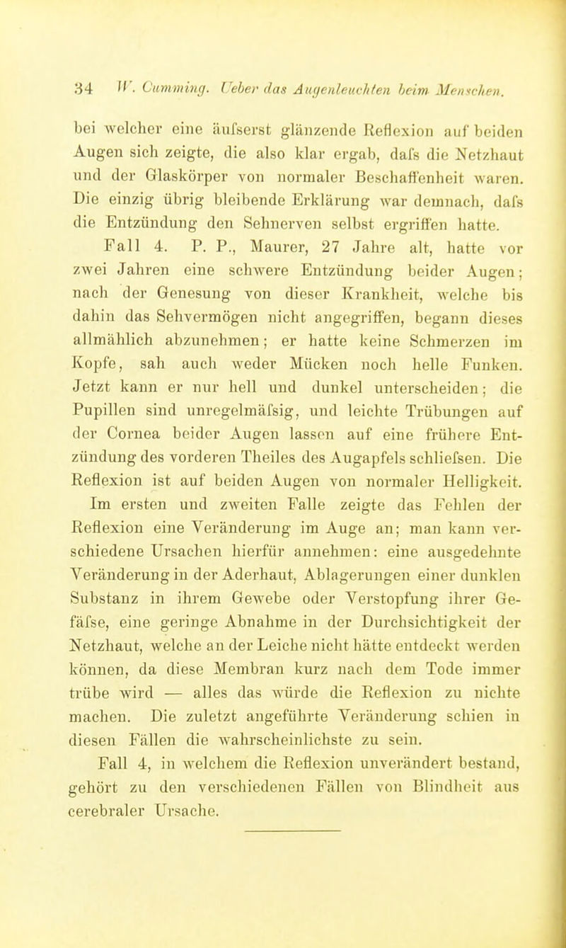 bei welcher eine äufserst glänzende Reflexion auf beiden Augen sich zeigte, die also klar ergab, dafs die Netzhaut und der Glaskörper von normaler Beschaffenheit waren. Die einzig übrig bleibende Erklärung war demnacli, dafs die Entzündung den Sehnerven selbst ergriffen hatte. Fall 4. P. P., Maurer, 27 Jahre alt, hatte vor zwei Jahren eine schwere Entzündung beider Augen; nach der Genesung von dieser Krankheit, welche bis dahin das Sehvermögen nicht angegriffen, begann dieses allmählich abzunehmen; er hatte keine Schmerzen im Kopfe, sah auch weder Mücken noch helle Funken. Jetzt kann er nur hell uud dunkel unterscheiden; die Pupillen sind unregelmäfsig, und leichte Trübungen auf der Cornea beider Augen lassen auf eine frühere Ent- zündung des vorderen Theiles des Augapfels schliefsen. Die Reflexion ist auf beiden Augen von normaler Helligkeit. Im ersten und zweiten Falle zeigte das Fehlen der Reflexion eine Veränderung im Auge an; man kann ver- schiedene Ursachen hierfür annehmen: eine ausgedeluite Veränderung in der Aderhaut, Ablagerungen einer dunklen Substanz in ihrem Gewebe oder Verstopfung ihrer Ge- fäfse, eine geringe Abnahme in der Durchsichtigkeit der Netzhaut, welche an der Leiche nicht hätte entdeckt werden können, da diese Membran kurz nach dem Tode immer trübe wird — alles das würde die Reflexion zu nichte machen. Die zuletzt angeführte Veränderung schien in diesen Fällen die wahrscheinlichste zu sein. Fall 4, in welchem die Reflexion unverändert bestand, gehört zu den verschiedenen Fällen von Blindheit aus cerebraler ürsache.