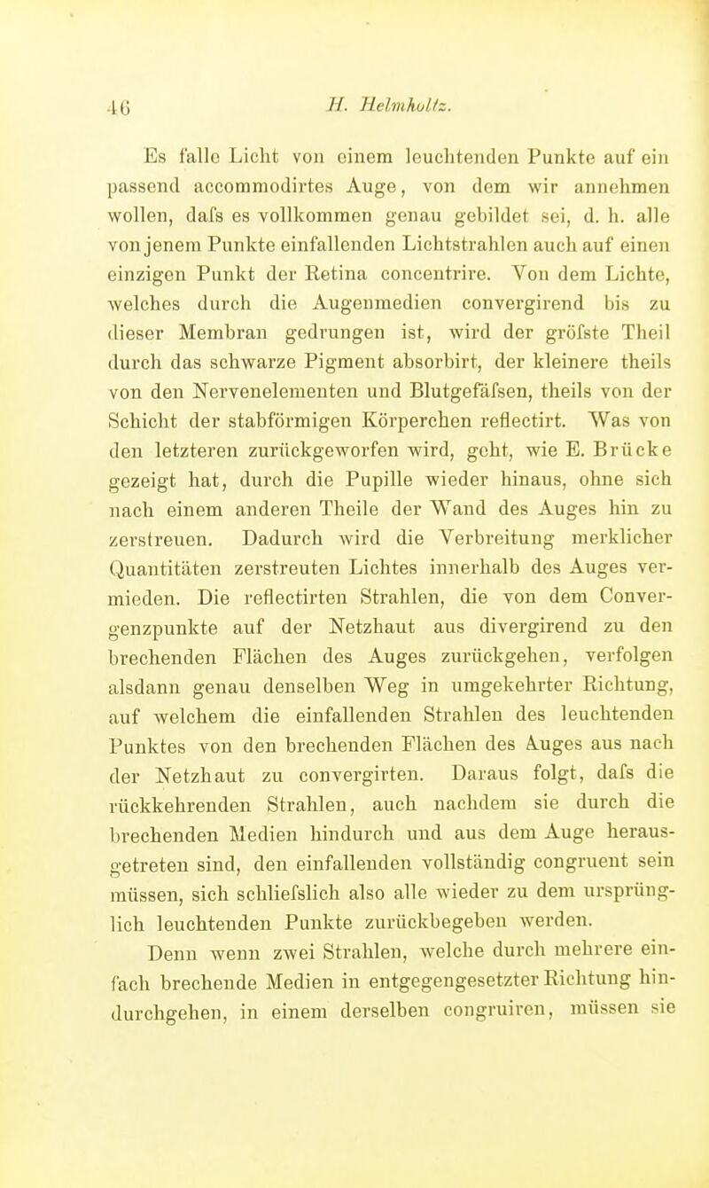 Es falle Liclit von einem leuchtenden Punkte auf ein passend accommodirtes Auge, von dem wir annehmen wollen, dafs es vollkommen genau gebildet sei, d. h. alle von jenem Punkte einfallenden Lichtstrahlen auch auf einen einzigen Punkt der Retina concentrire. Von dem Lichte, welches durch die Augenmedien convergirend bis zu (lieser Membran gedrungen ist, wird der gröfste Theil durch das schwarze Pigment absorbirt, der kleinere theils von den Nervenelementen und Blutgefäfsen, theils von der Schicht der stabförmigen Körperchen reflectirt. Was von den letzteren zurückgeworfen wird, geht, wie E. Brücke gezeigt hat, durch die Pupille wieder hinaus, oline sich nach einem anderen Theile der Wand des Auges hin zu zerstreuen. Dadurch wird die Verbreitung merklicher Quantitäten zerstreuten Lichtes innerhalb des Auges ver- mieden. Die reflectirten Strahlen, die von dem Conver- genzpunkte auf der Netzhaut aus divergirend zu den brechenden Flächen des Auges zurückgehen, verfolgen alsdann genau denselben Weg in umgekehrter Richtung, auf welchem die einfallenden Strahlen des leuchtenden Punktes von den brechenden Flächen des Auges aus nach der Netzhaut zu convergirten. Daraus folgt, dafs die rückkehrenden Strahlen, auch nachdem sie durch die brechenden Medien hindurch und aus dem Auge heraus- getreten sind, den einfallenden vollständig congruent sein müssen, sich schliefslich also alle wieder zu dem ursprüng- lich leuchtenden Punkte zurückbegeben werden. Denn wenn zwei Strahlen, welche durch mehrere ein- fach brechende Medien in entgegengesetzter Richtung hin- durchgehen, in einem derselben congruiren, müssen sie