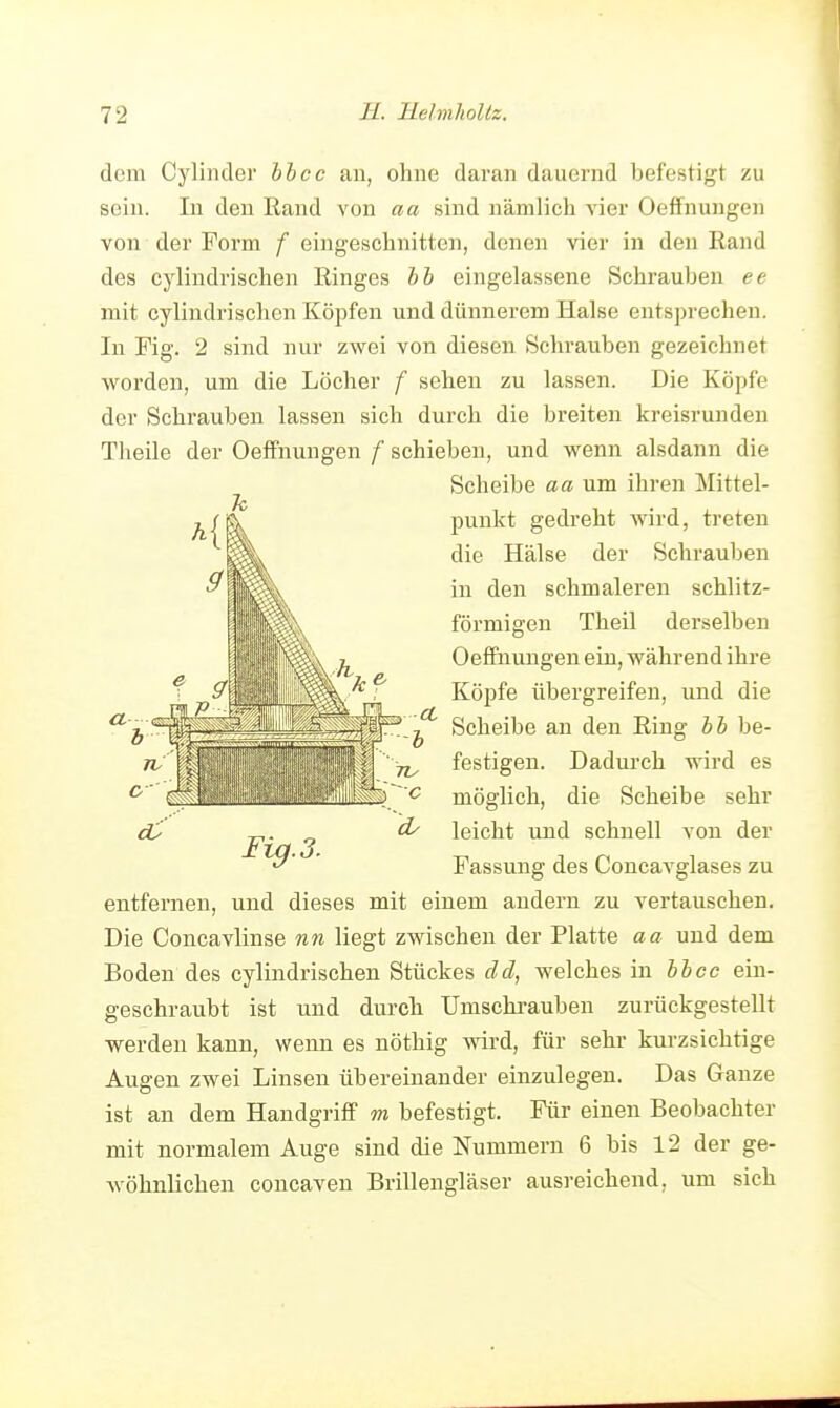 dem Cyliiider hhcc an, ohne daran dauernd befestigt zu sein. In den Rand von aa sind nämlich vier Oeffnungen von der Form f eingeschnitten, denen vier in den Rand des cylindrischen Ringes hh eingelassene Schrauben ee mit cylindrischen Köiifen und dünnerem Halse entsprechen. In Fig. 2 sind nur zwei von diesen Schrauben gezeichnet worden, um die Löcher f sehen zu lassen. Die Köpfe der Schrauben lassen sich durch die breiten kreisrunden Theile der Oeffnungen f schieben, und wenn alsdann die Scheibe aa um ihren Mittel- punkt gedreht wird, treten die Hälse der Schrauben in den schmaleren schlitz- förmigen Theil derselben Oeffnungen ein, während ihre Köpfe übergreifen, und die Scheibe an den Ring hh be- festigen. Dadurch wird es möglich, die Scheibe sehr leicht und schnell von der Fassung des Coucavglases zu entfernen, und dieses mit einem andern zu vertauschen. Die Concavlinse nn liegt zwischen der Platte aa und dem Boden des cylindrischen Stückes cid, welches in hhcc ein- geschraubt ist und durch Umschi'auben zurückgestellt werden kann, wenn es nöthig wird, für sehr kurzsichtige Augen zwei Linsen übereinander einzulegen. Das Ganze ist an dem Handgriff m befestigt. Für einen Beobachter mit normalem Auge sind die Nummern 6 bis 12 der ge- Avöhnlichen concaven Brillengläser ausreichend, um sich Fi^.3.