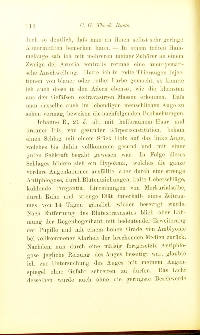 (|(H'li so düutlicli, clal's inim an iliiieii selbst selir geringe Abnormitäten bemerken kann. — In einem todten Ham- mclaugo sah ic;li mit mehreren meiner Zuhörer an oinein Zweige der Artoria centralis retinae eine aneurysmati- sehe Anschwelhuig. Hatte ich in todte Thieraugen Injec- tionen von hhuici' oder rotlier Farbe gemacht, so konnte icii auch diese in den Adern ebenso, wie die kleinsten aus den Gefäfsen extravasirten Massen erkennen. Dafs man dasselbe auch im lebendigen menschlichen Auge zu sehen vermag, beweisen die nachfolgenden Beobachtungen. Johanne B., 21 J. alt, mit hellbraunem Haar und brauner Iris, von gesunder Körperconstitution, bekam einen Schlag mit einem Stück Holz auf das linke Auge, welches bis dahin vollkommen gesund und mit einer guten Sehkraft begabt gewesen war. In Folge dieses Schlages bildete sich ein Hypoäraa, welches die ganze vordere Augenkammer ausfüllte, aber durch eine strenge Antiphlogose, durch Blutentziehungen, kalte Ueberschläge, kühlende Purgantia, Einreibungen von Merkurialsalbe, durch Euhe und strenge Diät innerhalb eines Zeitrau- mes von 14 Tagen gänzlich wieder beseitigt wurde. Nach Entfernung des Blutextravasates blieb aber Läh- mung der Regenbogenhaut mit bedeutender Erweiterung der Pupille und mit einem hohen Grade von Amblyopie bei vollkommener Klarheit der brechenden Medien zurück. Nachdem nun durch eine mäfsig fortgesetzte Antiphlo- gose jegliche Reizung des Auges beseitigt war, glaubte ich zur Untersuchung des Auges mit meinem Augen- spiegel ohne Gefahr schreiten zu dürfen. Das Licht desselben wurde auch ohne die geringste Beschwerde