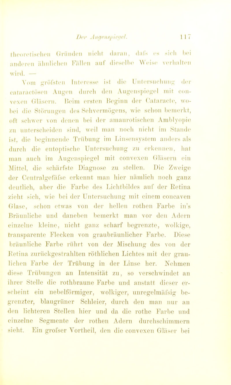 tlicoi'i'list'luMi (1 ri'mdcii iiiclil (laran. ihil's rs sicli lii'i aiulcrcn äliiiliclicn Fällen aiil' dicscllic AN'cisc vrrliallni winl. — \tnn iiTÖl'sti'ii Interesse ist die LJiitersiielmni;' dei- cataraetüseii Augen dnrcli den Aui^'enspiei^id mit e(in- vexen Oliisern. üeini ersfen l'.ej^-inn der Calarnete, wo- hei die 8r(irnnji,-en des Sehveriiiog'eus. Avie schon iienn'i'kf, oft selnv(M' von denen bei der ainanrol-ischeii Aral)ly()|)i(! zu uuterselieiilen sind, weil man uoeli uielit im Sfamle ist. die heginnoude Triibuug- im |jins(Misystein aiidei's als durch die eutoptische Untersuchung zu erkennen, hat man auch im Augenspiegel mit couvexen (iliisern eiu 3[ittel, die schärfste Diaguose zu stellen. Die Zweige der Ceutralgefäfse erkennt mau hier nämlich noch ganz deutlich, aber die Farbe des Lichtbildes auf der Retina zieht sich, wie bei der Untersuchung mit einem coucaven Glase, schon etwas von der hellen rothen Farbe in's Bräunliche und daneben bemerkt man vor den Adern einzelne kleine, nicht ganz scharf begrenzte, Avolkige, tiansparente Flecken von graubräunlicher Farbe. Diese bräunliche Farbe rühit von der Mischung des von der Retina zurückgestrahlten röthlichen Lichtes mit der grau- lichen Farbe der Trübung in der Linse her. Nehmen diese Trübungen an Intensität zu, so verschwindet an ihrer Stelle die rotlibraune Farbe und anstatt dieser er- scheint ein nebeiförmiger, wolkiger, unregelmäfsig be- grenzter, blaugrüner Schleier, durch den man nur an den lichteren Stellen hier und da die rothe Farbe und einzelne Segmente der rothen Adern durchschimmern sieht. Ein grofser Vortheil, den die convexen Gläser bei