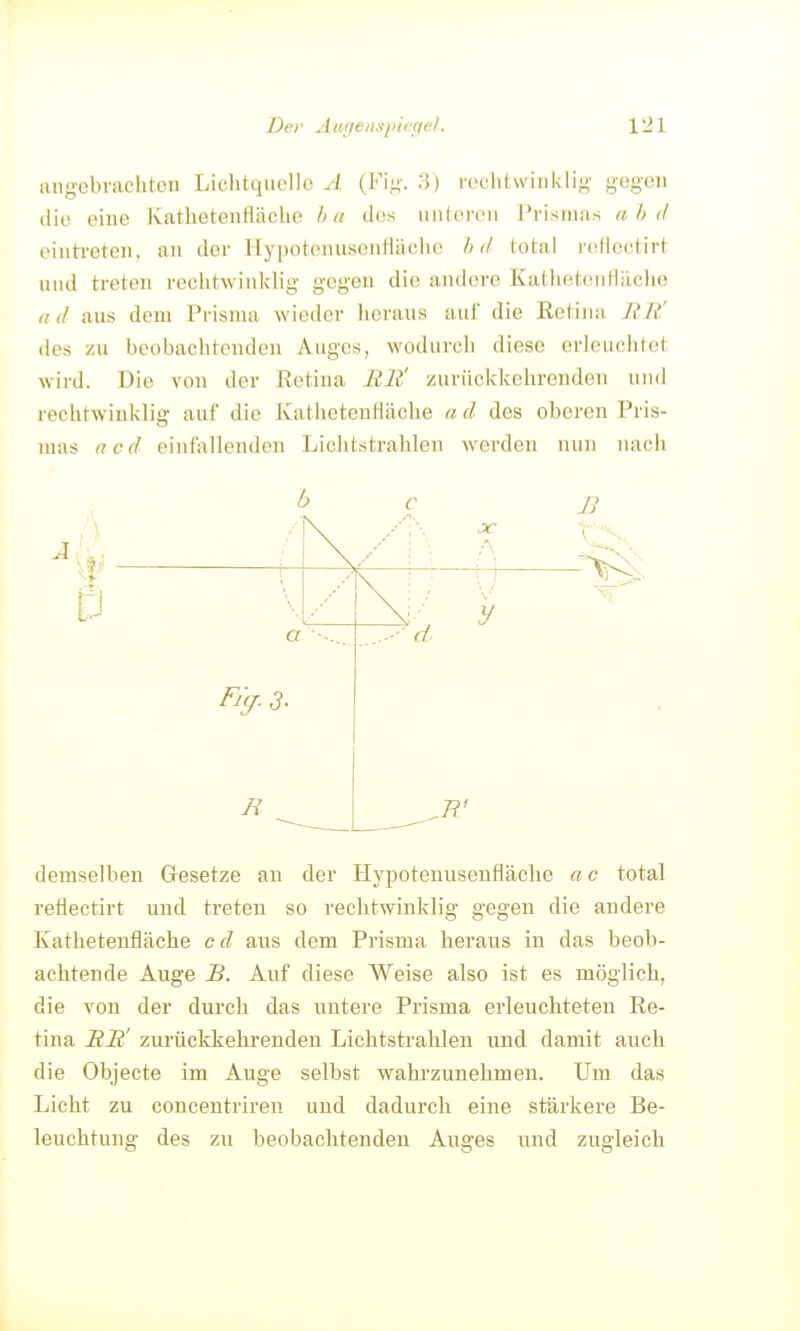 angebrachten Lichtquelle A (Fi,n'. o) rechtwinklig gegen die eine Kathetenfläche hu des linieren Prismas a h d eintreten, an der HypotennseiiHäciie h d total rellec.tirt und treten rechtwinklig gegen die andere KathetcnHiicho (i (I aus dem Prisma wieder heraus aul' die Ectiiia RR' des zu beobachtenden Auges, wodurcli diese erleuchtet wird. Die von der ßetina Bli' zurückkehrenden und rechtwinklig auf die Kathetenfläche « d des oberen Pris- mas acd einfallenden Lichtstrahlen werden nun nach R demselben Gesetze an der Hypotenuseufläche a c total reflectirt und treten so rechtwinklig gegen die andere Kathetenfläche cd aus dem Prisma heraus in das beob- achtende Auge B. Auf diese Weise also ist es möglich, die von der durch das untere Prisma erleuchteten Re- tina RR' zurückkehrenden Lichtstrahlen und damit auch die Objecte im Auge selbst wahi-zunehmen. Um das Licht zu concentriren und dadurch eine stärkere Be- leuchtung des zu beobachtenden Auges und zugleich