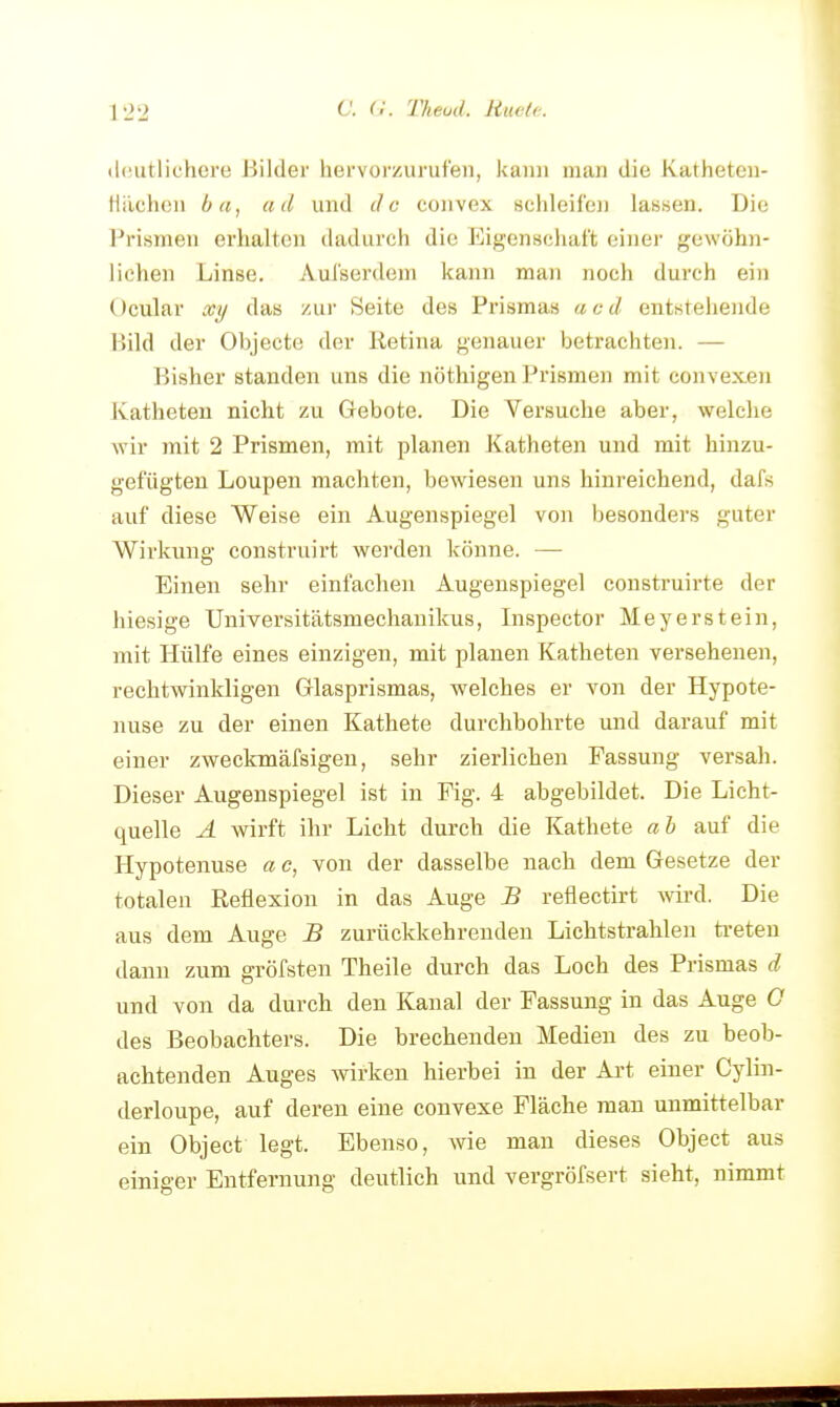 C. (1. Theud. Huelc. (Iciutlichere Bilder hervorauruteii, kann man die Katheten- Hächen ba, ad und de convex schleifen lassen. Die Prismen erhalten dadurch die Eigenschaft einer gewöhn- liehen Linse. Aul'serdeni kann man noch durch ein Ocular xy das zui- Seite des Prismas ac d entstehende Bild der Objecto der Retina genauer betrachten. — Bisher standen uns die nöthigen Prismen mit convexen Katheten nicht 7ai Gebote. Die Versuche aber, welche wir mit 2 Prismen, mit planen Katheten und mit hinzu- gefügten Loupen machten, bewiesen uns hinreichend, dafs auf diese Weise ein Augenspiegel von besonders guter Wirkung construirt werden könne. — Einen sehr einfachen Augenspiegel construirte der hiesige Universitätsmechanikus, Inspector Meyerstein, mit Hülfe eines einzigen, mit planen Katheten versehenen, rechtwinkligen Glasprismas, welches er von der Hypote- nuse zu der einen Kathete durchbohrte und darauf mit einer zweckmäfsigen, sehr zierlichen Fassung versah. Dieser Augenspiegel ist in Fig. 4 abgebildet. Die Licht- quelle A wirft ihr Licht durch die Kathete ah auf die Hypotenuse a c, von der dasselbe nach dem Gesetze der totalen Reflexion in das Auge B reflectirt wird. Die aus dem Auge B zurückkehrenden Lichtstrahlen treten dann zum gröfsten Theile durch das Loch des Prismas d und von da durch den Kanal der Fassung in das Auge G des Beobachters. Die brechenden Medien des zu beob- achtenden Auges wirken hierbei in der Art einer Cylin- derloupe, auf deren eine convexe Fläche man unmittelbar ein Object legt. Ebenso, wie man dieses Object aus einiger Entfernung deutlich und vergröfsert sieht, nimmt