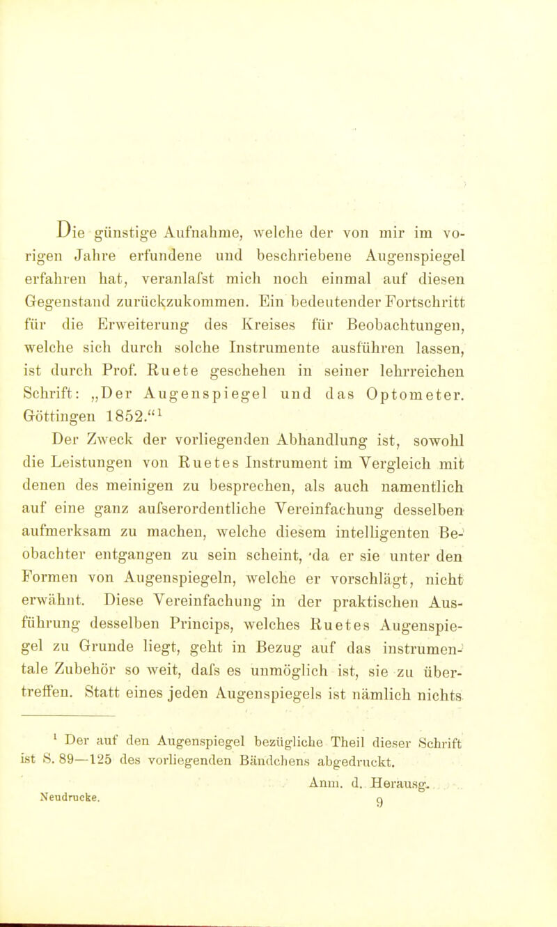 rigen Jahre erfundene und beschriebene Augenspiegel erfahren hat, veranlafst mich noch einmal auf diesen Gegenstand zurückzukommen. Ein bedeutender Fortschritt für die Erweiterung des Kreises für Beobachtungen, welche sich durch solche Instrumente ausführen lassen, ist durch Prof. Ruete geschehen in seiner lehrreichen Schrift: „Der Augenspiegel und das Optometer. Göttingen 1852.i Der Zweck der vorliegenden Abhandlung ist, sowohl die Leistungen von Euetes Instrument im Vergleich mit denen des meinigen zu besprechen, als auch namentlich auf eine ganz aufserordentliche Vereinfachung desselben aufmerksam zu machen, welche diesem intelligenten Be- obachter entgangen zu sein scheint, -da er sie unter den Formen von Augenspiegeln, welche er vorschlägt, nicht erwähnt. Diese Vereinfachung in der praktischen Aus- führung desselben Princips, welches Euetes Augenspie- gel zu Grunde liegt, geht in Bezug auf das instrumen- tale Zubehör so weit, dafs es unmöglich ist, sie zu über- treffen. Statt eines jeden Augenspiegels ist nämlich nichts ' Der auf den Augenspiegel bezügliche Theil dieser Schrift ist S. 89—125 des vorliegenden Bändchens abgedruckt. Änm. d. Uerausg. Neudrucke. o