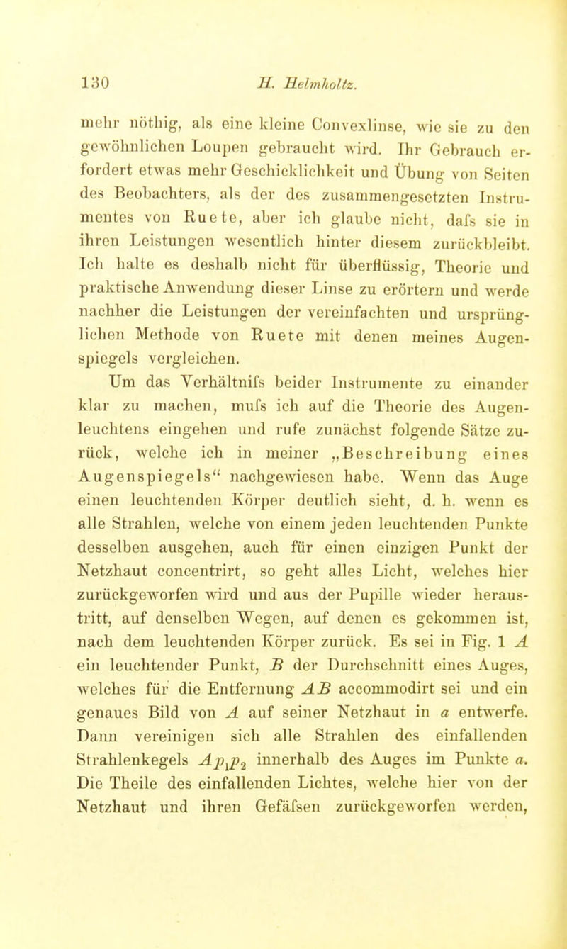 mehr nötliig, als eine kleine Convexlinse, wie sie zu den gewöhnlichen Loupen gebrauclit wird. Ihr Gebrauch er- fordert etwas mehr Geschicklichkeit und Übun«- von Seiten des Beobachters, als der des zusammengesetzten Instru- mentes von Ruete, aber ich glaube nicht, dafs sie in ihren Leistungen wesentlich hinter diesem zurückbleibt. Ich halte es deshalb nicht für überflüssig, Theorie und praktische Anwendung dieser Linse zu erörtern und werde nachher die Leistungen der vereinfachten und ursprüng- lichen Methode von Ruete mit denen meines Augen- spiegels vergleichen. Um das Verhältnifs beider Instrumente zu einander klar zu machen, mufs ich auf die Theorie des Augen- leuchtens eingehen und rufe zunächst folgende Sätze zu- rück, welche ich in meiner „Beschreibung eines Augenspiegels nachgewiesen habe. Wenn das Auge einen leuchtenden Körper deutlich sieht, d. h. wenn es alle Strahlen, welche von einem jeden leuchtenden Punkte desselben ausgehen, auch für einen einzigen Punkt der Netzhaut concentrirt, so geht alles Licht, welches hier zurückgeworfen wird und aus der Pupille wieder heraus- tritt, auf denselben Wegen, auf denen es gekommen ist, nach dem leuchtenden Körper zurück. Es sei in Fig. 1 A ein leuchtender Punkt, B der Durchschnitt eines Auges, welches für die Entfernung AB accommodirt sei und ein genaues Bild von A auf seiner Netzhaut in a entwerfe. Dann vereinigen sich alle Strahlen des einfallenden Strahlenkegels Ap^p^ innerhalb des Auges im Punkte a. Die Theile des einfallenden Lichtes, welche hier von der Netzhaut und ihren Gefäfsen zurückgeworfen werden,