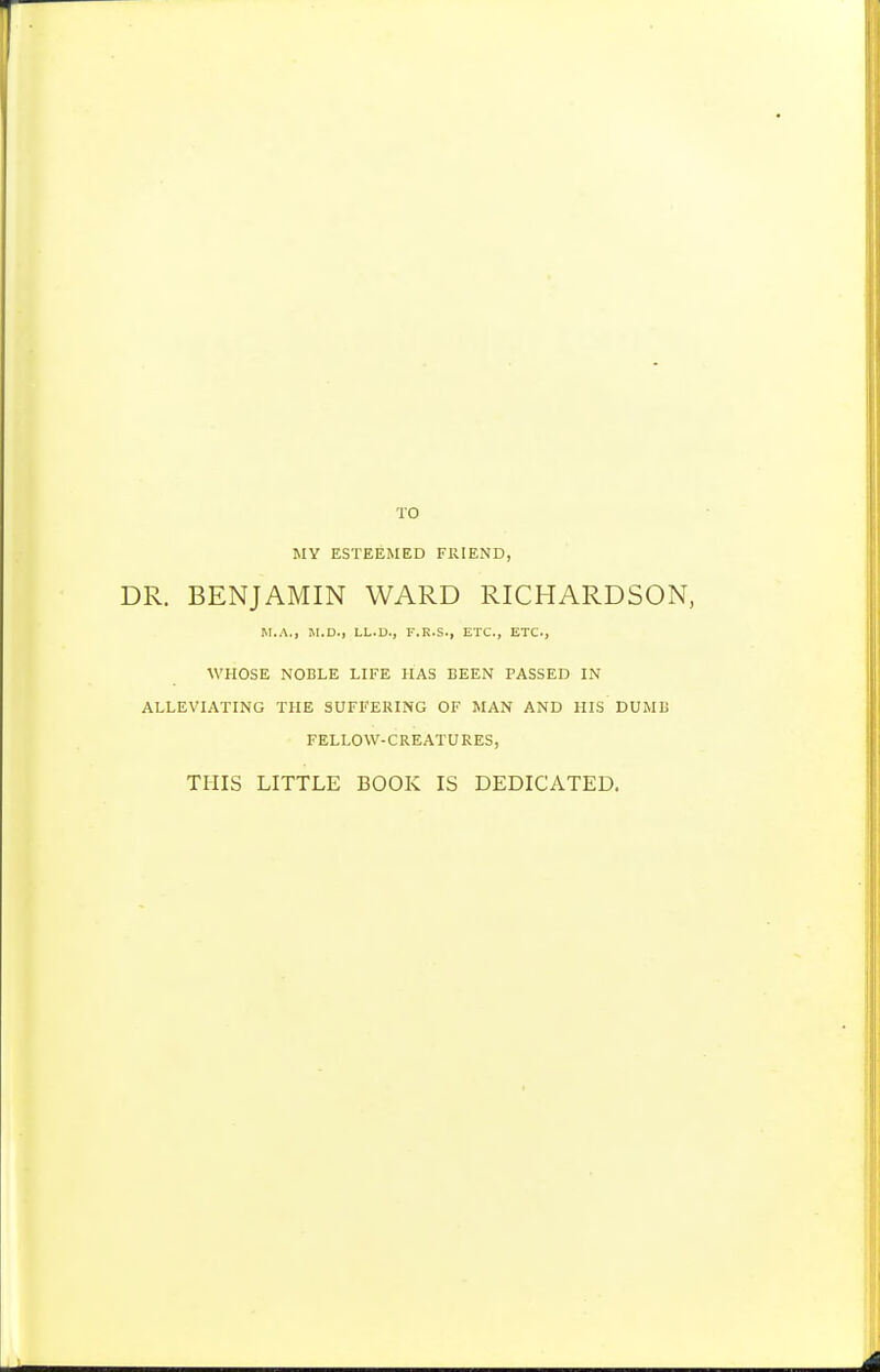 TO MY ESTEEMED FRIEND, DR. BENJAMIN WARD RICHARDSON, M.A., SI.D., LL.D., F.R.S., ETC., ETC., WHOSE NOBLE LIFE HAS BEEN PASSED IN ALLEVIATING THE SUFFERING OF MAN AND HIS DUMB FELLOW-CREATURES, THIS LITTLE BOOK IS DEDICATED.