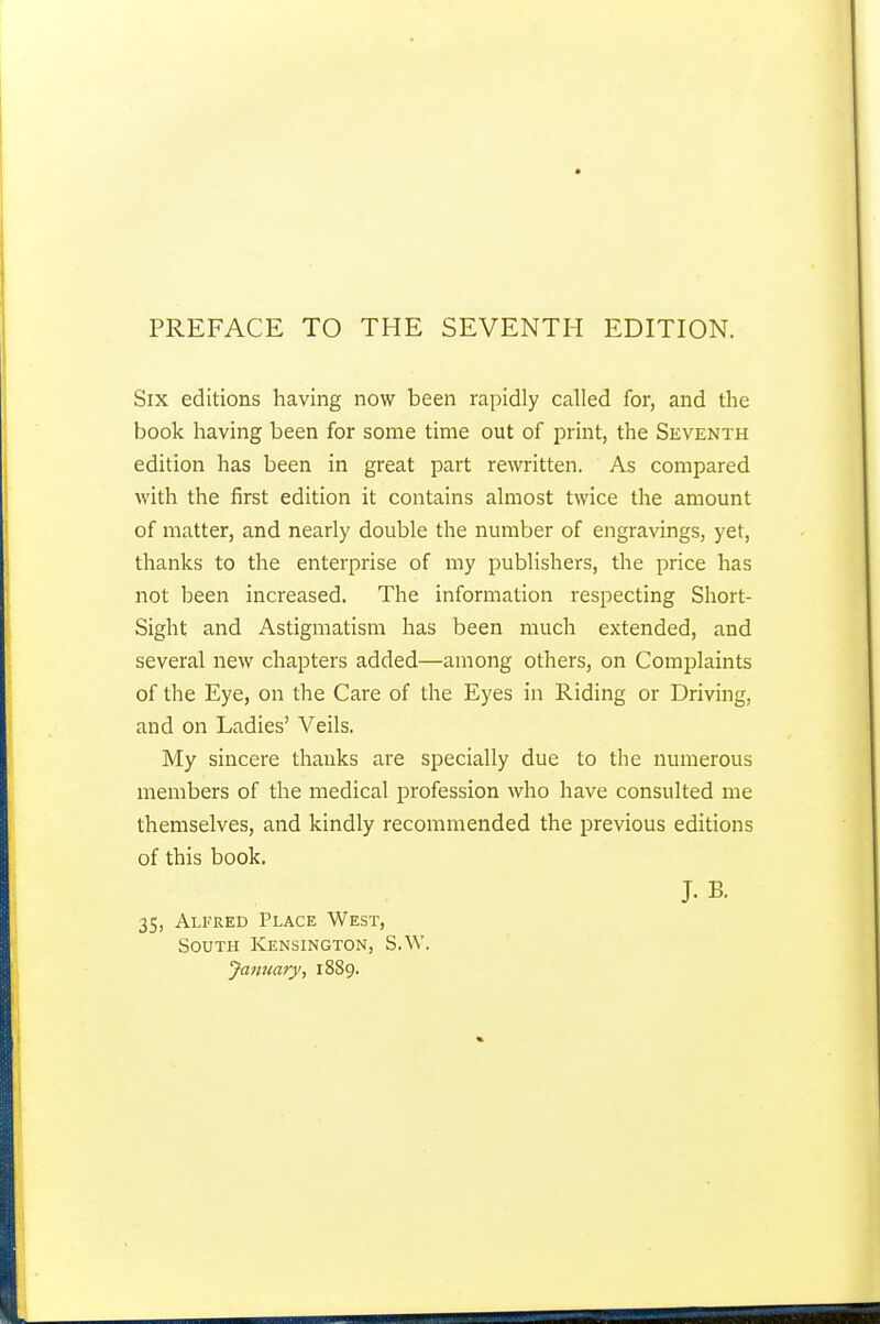 Six editions having now been rapidly called for, and the book having been for some time out of print, the Seventh edition has been in great part rewritten. As compared with the first edition it contains almost twice the amount of matter, and nearly double the number of engravings, yet, thanks to the enterprise of my publishers, the price has not been increased. The information respecting Short- Sight and Astigmatism has been much extended, and several new chapters added—among others, on Complaints of the Eye, on the Care of the Eyes in Riding or Driving, and on Ladies' Veils. My sincere thanks are specially due to the numerous members of the medical profession who have consulted me themselves, and kindly recommended the previous editions of this book. J. B. 35, Alfred Place West, South Kensington, S.W. January, 1889.