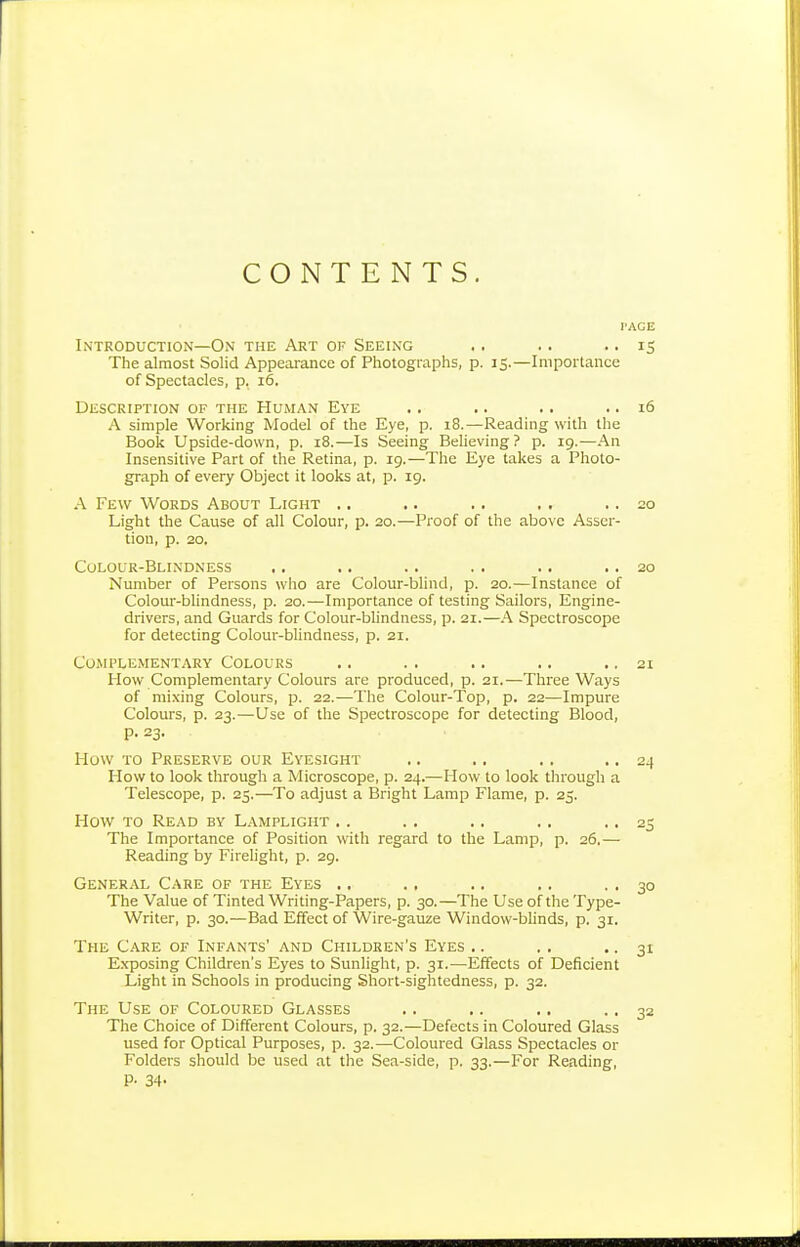 CONTENTS. I'ACE Introduction—On the Art of Seeing .. .. • • iS The almost Solid Appearance of Photographs, p. 15.—Importance of Spectacles, p. 16. Description of the Human Eye .. .. .. .. 16 A simple Working Model of the Eye, p. 18.—Reading with the Book Upside-down, p. 18.—Is Seeing Beheving? p. 19.—An Insensitive Part of the Retina, p. 19.—The Eye takes a Photo- graph of every Object it looks at, p. 19. A Few Words About Light .. .. .. ,. .. 20 Light the Cause of all Colour, p. 20.—Proof of the above Asser- tion, p. 20. Colour-Blindness . . . . . . . . . . . . 20 Number of Persons who are Colour-blind, p. 20.—Instance of Colour-blindness, p. 20.—Importance of testing Sailors, Engine- drivers, and Guards for Colour-blindness, p. 21.—A Spectroscope for detecting Colour-blindness, p. 21. Complementary Colours .. .. .. .. .. 21 How Complementary Colours are produced, p. 21.—Three Ways of mixing Colours, p. 22.—The Colour-Top, p. 22—Impure Colours, p. 23.—Use of the Spectroscope for detecting Blood, p. 23. How to Preserve our Eyesight .. ., ., • • 24 How to look through a Microscope, p. 24.—How to look tlirough a Telescope, p. 25.—To adjust a Bright Lamp Flame, p. 25. How to Read by Lamplight .. .. .. ., .. 25 The Importance of Position with regard to the Lamp, p. 26.— Reading by Firelight, p. 29. General Care of the Eyes .. ., .. .. . . 30 The Value of Tinted Writing-Papers, p. 30.—The Use of the Type- Writer, p. 30.—Bad Effect of Wire-gauze Window-blinds, p. 31. The Care of Infants' and Children's Eyes .. . . ■ • 31 Exposing Children's Eyes to Sunlight, p. 31.—Effects of Deficient Light in Schools in producing Short-sightedness, p. 32. The Use of Coloured Glasses .. .. .. • ■ 32 The Choice of Different Colours, p. 32.—Defects in Coloured Glass used for Optical Purposes, p. 32.—Coloured Glass Spectacles or Folders should be used at the Sea-side, p. 33.—For Reading, P- 34-