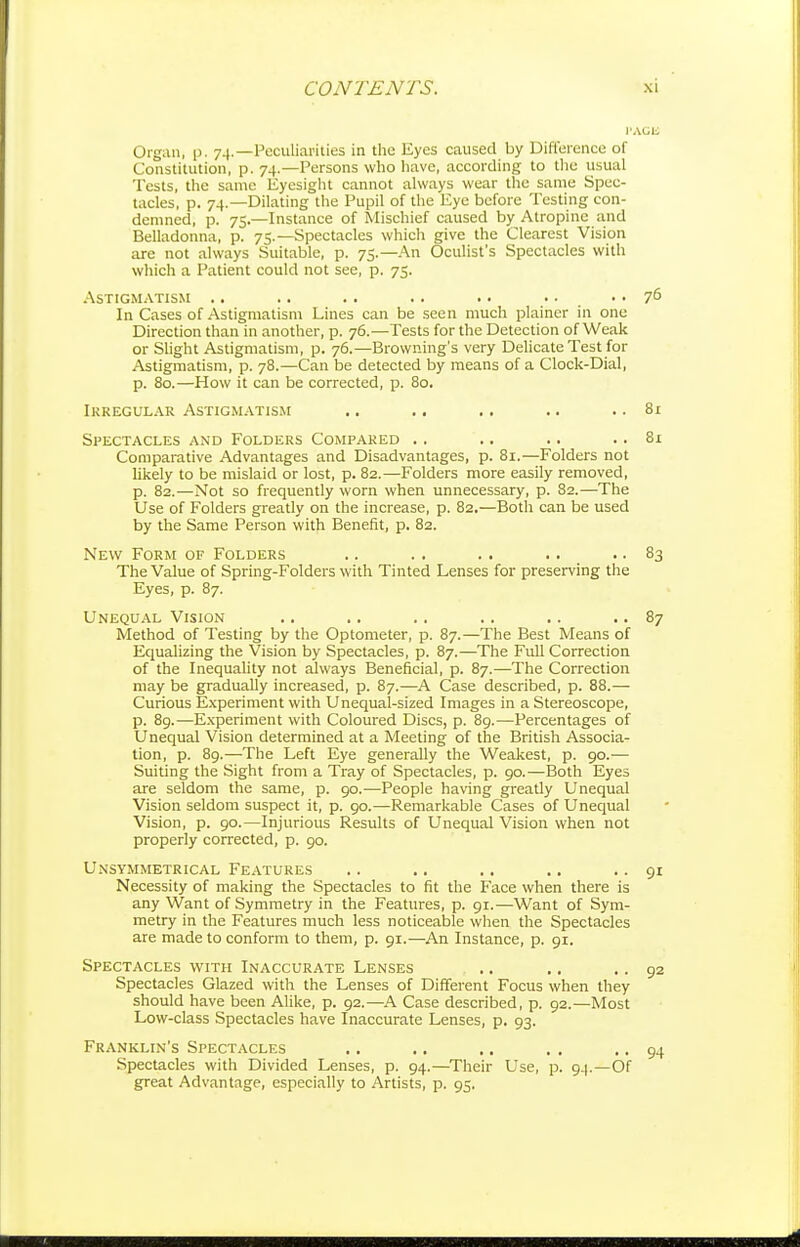 Organ, p. 74.—Peculiarities in tlie Eyes caused by Difference of Constitution, p. 74.—Persons who have, according to tlic usual Tests, the same Eyesight cannot always wear the same Spec- tacles, p. 74.—Dilating the Pupil of the Eye before Testing con- demned, p. 75.—Instance of Mischief caused by Atropine and Belladonna, p. 75.—Spectacles which give the Clearest Vision are not always Suitable, p. 75.—An Oculist's Spectacles with which a Patient could not see, p. 75. Astigmatism .. .. .. .. . • • • .. 76 In Cases of Astigmatism Lines can be seen much plainer in one Direction than in another, p. 76.—Tests for the Detection of Weak or Slight Astigmatism, p. 76.—Browning's very Delicate Test for Astigmatism, p. 78.—Can be detected by means of a Clock-Dial, p. 80.—How it can be corrected, p. 80. Irregular Astigmatism .. .. .. .. .. 81 Spectacles and Folders Compared .. .. .. .. 81 Comparative Advantages and Disadvantages, p. 81.—Folders not likely to be mislaid or lost, p. 82.—Folders more easily removed, p. 82.—Not so frequently worn when unnecessary, p. 82.—The Use of Folders greatly on the increase, p. 82.—Both can be used by the Same Person with Benefit, p. 82. New Form of Folders .. .. .. .. .. 83 The Value of Spring-Folders with Tinted Lenses for preserving the Eyes, p. 87. Unequal Vision .. .. .. .. .. .. 87 Method of Testing by the Optometer, p. 87.—The Best Means of Equalizing the Vision by Spectacles, p. 87.—The Full Correction of the Inequality not always Beneficial, p. 87.—The Correction may be gradually increased, p. 87.—A Case described, p. 88.— Curious Experiment with Unequal-sized Images in a Stereoscope, p. 8g.—Experiment with Coloured Discs, p. 8g.—Percentages of Unequal Vision determined at a Meeting of the British Associa- tion, p. 89.—The Left Eye generally the Weakest, p. 90.— Suiting the Sight from a Tray of Spectacles, p. 90.—Both Eyes are seldom the same, p. 90.—People having greatly Unequal Vision seldom suspect it, p. 90.—Remarkable Cases of Unequal Vision, p. 90.—Injurious Results of Unequal Vision when not properly corrected, p. 90. Unsymmetrical Features Necessity of making the Spectacles to fit the Face when there is any Want of Symmetry in the Features, p. 91.—Want of Sym- metry in the Features much less noticeable when the Spectacles are made to conform to them, p. 91.—An Instance, p. 91. Spectacles with Inaccurate Lenses Spectacles Glazed with the Lenses of Different Focus when they should have been Alike, p. 92.—^A Case described, p. 92.—Most Low-class Spectacles have Inaccurate Lenses, p. 93. Franklin's Spectacles Spectacles with Divided Lenses, p. 94.—Their Use, p. 94.—Of great Advantage, especially to Artists, p. 95.