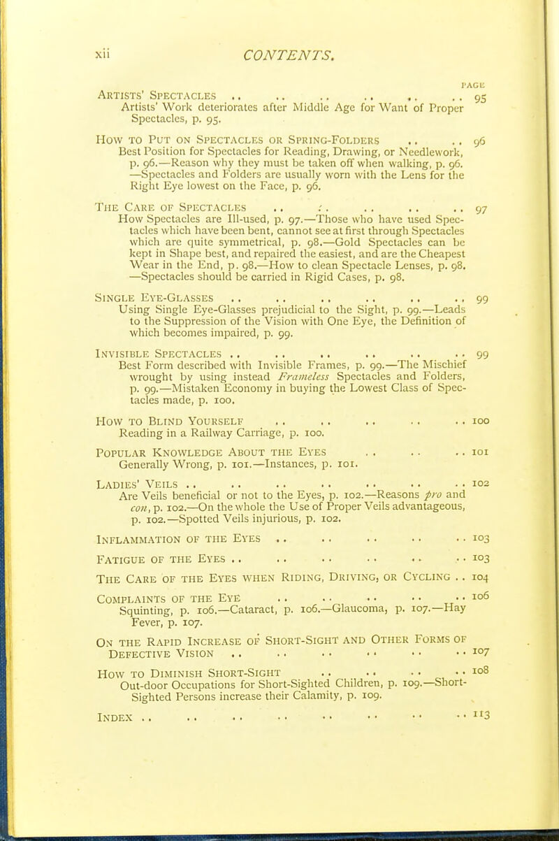 VACM Artists' Spectacles .. .. .. .. .. . • 95 Artists' Work deteriorates after Middle Age for Want of Proper Spectacles, p. 95. How TO Put on Spectacles or Spring-Folders .. .. 96 Best Position for Spectacles for Reading, Drawing, or Needlework, p. 96.—Reason why they must be taken off when walking, p. 96. —Spectacles and Folders are usually worn with the Lens for the Right Eye lowest on the Face, p. 96. The Cake of Spectacles .. . . . . . .. 97 How Spectacles are Ill-used, p. 97.—Those who have used Spec- tacles which have been bent, cannot see at first through Spectacles which are quite symmetrical, p. 98.—Gold Spectacles can be kept in Shape best, and repaired the easiest, and are the Cheapest Wear in the End, p. 98.—How to clean Spectacle Lenses, p. 98. —Spectacles should be carried in Rigid Cases, p. 98. Single Eye-Glasses .. .. .. .. ,. •. 99 Using Single Eye-Glasses prejudicial to the Sight, p. 99.—Leads to the Suppression of the Vision with One Eye, the Definition of which becomes impaired, p. 99. Invisible Spectacles ., .. .. .. .. • • 99 Best Form described with Invisible Frames, p. 99.—The Mischief wrought by using instead Framelcss Spectacles and Folders, p. 99.—Mistaken Economy in buying the Lowest Class of Spec- tacles made, p. 100. How TO Blind Yourself .. .. .. .. .. 100 Reading in a Railway Carriage, p. 100. Popular Knowledge About the Eyes . . .. .. loi Generally Wrong, p. loi.—Instances, p. loi. Ladies' Veils .. .. .. .. . ■ • • .. 102 Are Veils beneficial or not to the Eyes, p. 102.—Reasons pro and con, p. 102.—On the whole the Use of Proper Veils advantageous, p. 102.—Spotted Veils injurious, p. 102. Inflammation of the Eyes .. .. .. .. .. 103 Fatigue of the Eyes .. .. .. • • .. • • 103 The Care of the Eyes when Riding, Driving, or Cycling .. 104 Complaints of the Eye .. .. .. • • .. 106 Squinting, p. 106.—Cataract, p. 106—Glaucoma, p. 107.—Hay Fever, p. 107. On the Rapid Increase of Short-Sight and Other Forms of Defective Vision .. .. .. ■ • • • .. 107 How TO Diminish Short-Sight .. . • • • .. 108 Out-door Occupations for Short-Sighted Children, p. 109.—Short- sighted Persons increase their Calamity, p. 109. Index .. .. .. • • •• • • •• • • 113