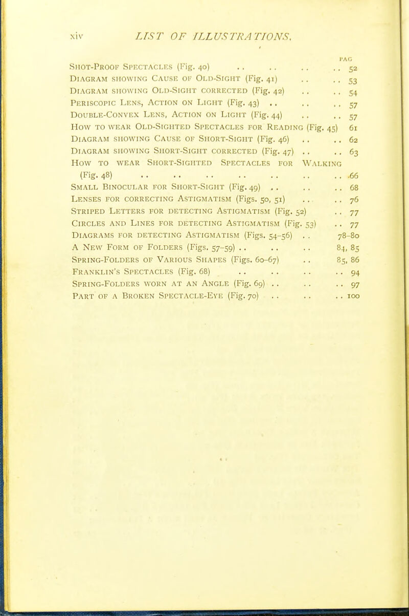 I'AG Shot-Prook Spectacles (I'ig. 40) .. .. .. .. 52 Diagram showing Cause oe Old-Sight (Fig. 41) .. • • 53 Diagram showing Old-Sight corrected (Fig. 42) .. • ■ 54 Periscopic Lens, Action on Light (Fig. 43) .. ., . . 57 Double-Convex Lens, Action on Light (Fig. 44) .. .. 57 How to wear Old-Sighted Spectacles for Reading (Fig. 45) 61 Diagram showing Cause of Short-Sight (Fig. 46) .. .. 62 Diagram showing Short-Sight corrected (Fig. 47) .. .. 63 How to wear Short-Sighted Spectacles for Walking (Fig. 48) 66 Small Binocular for Short-Sight (Fig. 49) .. .. .. 68 Lenses for correcting Astigmatism (Figs. 50, 51) .. .. 76 Striped Letters for detecting Astigmatism (Fig. 52) .. 77 Circles and Lines for detecting Astigmatism (Fig. 53) .. 77 Diagrams for detecting Astigmatism (Figs. 54-56) . . 78-80 A New Form of Folders (Figs. 57-59) .. .. .. 84, 83 Spring-Folders of Various Shapes (Figs. 60-67) .. 85, 86 Franklin's Spectacles (Fig. 68) .. . . .. • • 94 Spring-Folders worn at an Angle (Fig. 69) .. .. • • 97 Part of a Broken Spectacle-Eye (Fig. 70) .. .. .. 100