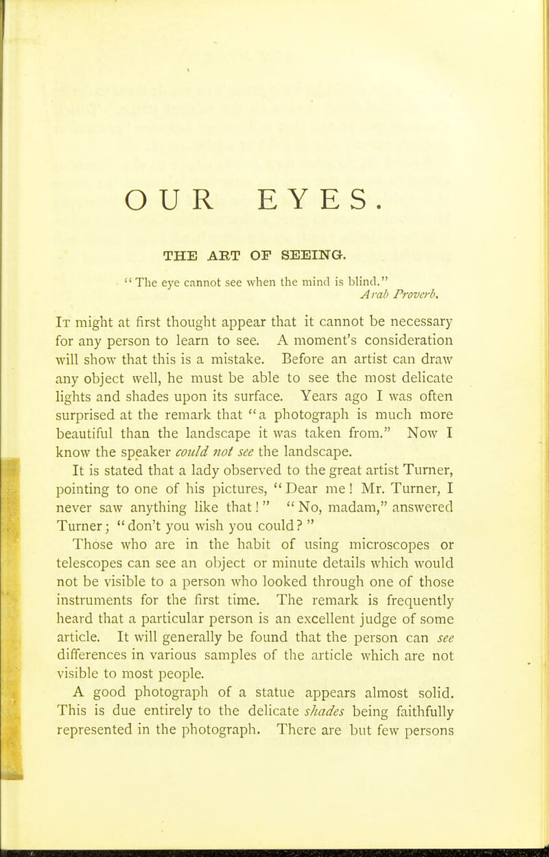 OUR EYES. THE ART OF SEEING. The eye cannot see when the mind is blind. Arab Proverb, It might at first thought appear that it cannot be necessary for any person to learn to see. A moment's consideration will show that this is a mistake. Before an artist can draw any object well, he must be able to see the most delicate lights and shades upon its surface. Years ago I was often surprised at the remark that a photograph is much more beautiful than the landscape it was taken from. Now I know the speaker cotild not see the landscape. It is stated that a lady observed to the great artist Turner, pointing to one of his pictures,  Dear me! Mr. Turner, I never saw anything like that!   No, madam, answered Turner;  don't you wish you could ?  Those who are in the habit of using microscopes or telescopes can see an object or minute details which would not be visible to a person who looked through one of those instruments for the first time. The remark is frequently heard that a particular person is an excellent judge of some article. It will generally be found that the person can see differences in various samples of the article which are not visible to most people. A good photograph of a statue appears almost solid. This is due entirely to the delicate shades being faithfully represented in the photograph. There are but few persons