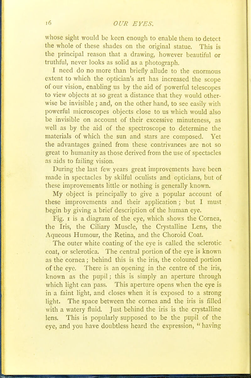 whose sight would be keen enough to enable them to detect the whole of these shades on the origuial statue. This is the principal reason that a drawing, however beautiful or truthful, never looks as solid as a photograph. I need do no more than briefly allude to the enormous extent to which the optician's art has increased the scope of our vision, enabling us by the aid of powerful telescopes to view objects at so great a distance that they would other- wise be invisible; and, on the other hand, to see easily with powerful microscopes objects close to us which would also be invisible on account of their excessive minuteness, as well as by the aid of the spectroscope to determine the materials of which the sun and stars are composed. Yet the advantages gained from these contrivances are not so great to humanity as those derived from the use of spectacles as aids to failing vision. During the last few years great improvements have been made in spectacles by skilful oculists and opticians, but of these improvements little or nothing is generally known. My object is principally to give a popular account of these improvements and their application; but I must begin by giving a brief description of the human eye. Fig. I is a diagram of the eye, which shows the Cornea, the Iris, the Ciliary Muscle, the Crystalline Lens, the Aqueous Humour, the Retina, and the Choroid Coat. The outer white coating of the eye is called the sclerotic coat, or sclerotica. The central portion of the eye is known as the cornea; behind this is the iris, the coloured portion of the eye. There is an opening in the centre of the iris, known as the pupil; this is simply an aperture through which light can pass. This aperture opens when the eye is in a faint light, and closes when it is exposed to a strong light. The space between the cornea and the iris is filled with a watery fluid. Just behind the iris is the crystaUine lens. This is popularly supposed to be the pupil of the eye, and you have doubtless heard the expression,  having
