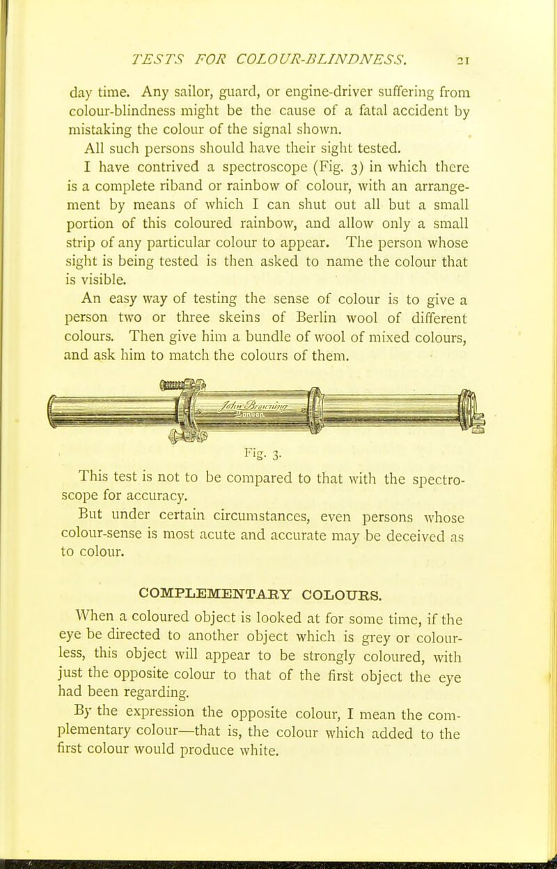 day time. Any sailor, guard, or engine-driver suffering from colour-blindness might be the cause of a fatal accident by mistaking the colour of the signal shown. All such i^ersons should have their sight tested. I have contrived a spectroscope (Fig. 3) in which there is a complete riband or rainbow of colour, with an arrange- ment by means of which I can shut out all but a small portion of this coloured rainbow, and allow only a small strip of any particular colour to appear. The person whose sight is being tested is then asked to name the colour that is visible. An easy way of testing the sense of colour is to give a person two or three skeins of Berlin wool of different colours. Then give him a bundle of wool of mixed colours, and ask him to match the colours of them. This test is not to be compared to that with the spectro- scope for accuracy. But under certain circumstances, even persons M'hose colour-sense is most acute and accurate may be deceived as to colour. COMPLEMENTARY COLOURS. When a coloured object is looked at for some time, if the eye be directed to another object which is grey or colour- less, this object will appear to be strongly coloured, with just the opposite colour to that of the first object the eye had been regarding. By the expression the opposite colour, I mean the com- plementary colour—that is, the colour which added to the first colour would produce white.