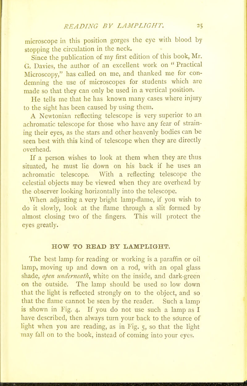microscope in this position gorges the eye with blood by stopping the circulation in the neck. Since the pubHcation of my first edition of this book, Mr. G. Davies, the autlior of an excellent work on  Practical Microscopy, has called on me, and thanked me for con- demning the use of microscopes for students which arc made so that they can only be used in a vertical position. He tells me that he has known many cases where injury to the sight has been caused by using them, A Newtonian reflecting telescope is very superior to an achromatic telescope for those who have any fear of strain- ing their eyes, as the stars and other heavenly bodies can be seen best with this kind of telescope when they are directly overhead. If a person wishes to look at them when they are thus situated, he must lie down on his back if he uses an achromatic telescope. With a reflecting telescope the celestial objects may be viewed when they are overhead by the observer looking horizontally into the telescope. When adjusting a very bright lamp-flame, if you wish to do it slowly, look at the flame through a slit formed by almost closing two of the fingers. This will protect the eyes greatly. HOW TO READ BY LAMPLIGHT. The best lamp for reading or working is a paraffin or oil lamp, moving up and down on a rod, with an opal glass shade, open imderneatk, white on the inside, and dark-green on the outside. The lamp should be used so low down that the light is reflected strongly on to the object, and so that the flame cannot be seen by the reader. Such a lamp is shown in Fig. 4. If you do not use such a lamp as I have described, then always turn your back to the sdurce of light when you are reading, as in Fig. 5, so that the light may fall on to the book, instead of coming into your eyes.