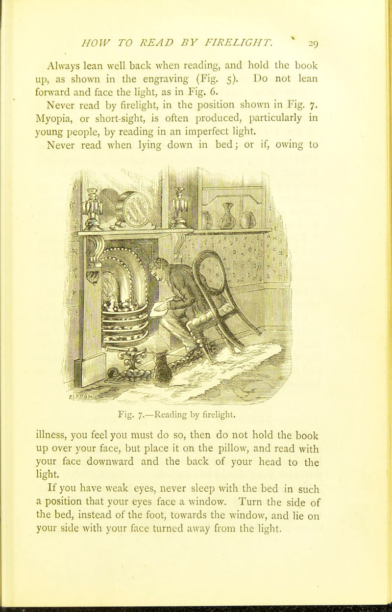 Always lean well back when reading, and hold tlic book up, as shown in the engraving (Fig. 5). Do not lean forward and face the light, as in Fig. 6. Never read by firelight, in the position shown in Fig. 7. Myopia, or short-sight, is often produced, particularly in young people, by reading in an imperfect light. Never read when lying down in bed; or if, owing to Fig. 7.—Reading by firelight. illness, you feel you must do so, then do not hold the book up over your face, but place it on the pillow, and read with your face downward and the back of your head to the light. If you have weak eyes, never sleep with the bed in such a position that your eyes face a window. Turn the side of the bed, instead of the foot, towards the window, and lie on your side with your face turned away from the light.
