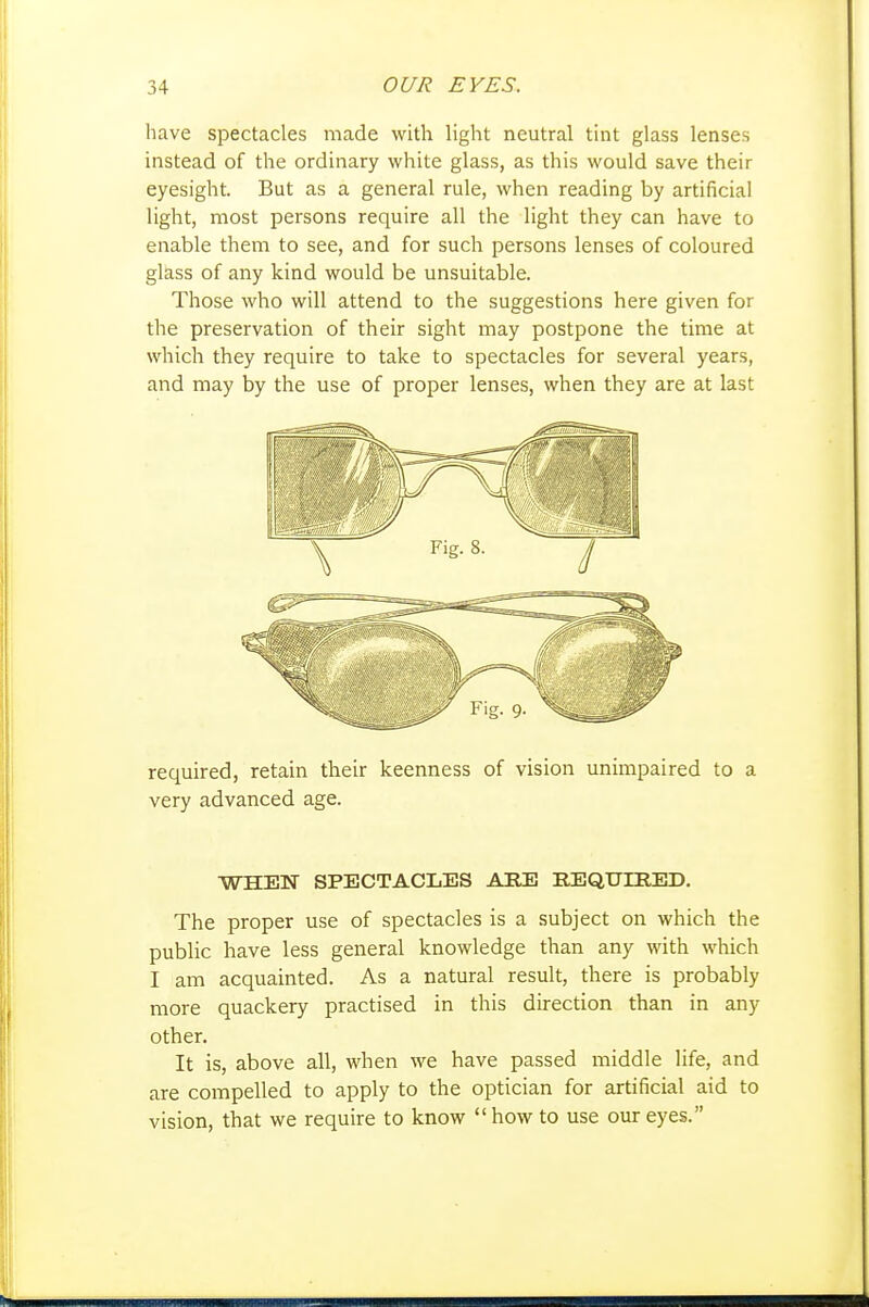 have spectacles made with light neutral tint glass lenses instead of the ordinary white glass, as this would save their eyesight. But as a general rule, when reading by artificial light, most persons require all the light they can have to enable them to see, and for such persons lenses of coloured glass of any kind would be unsuitable. Those who will attend to the suggestions here given for the preservation of their sight may postpone the time at which they require to take to spectacles for several years, and may by the use of proper lenses, when they are at last required, retain their keenness of vision unimpaired to a very advanced age. WHEN SPECTACLES ARE EEQUIHED. The proper use of spectacles is a subject on which the public have less general knowledge than any with which I am acquainted. As a natural result, there is probably more quackery practised in this direction than in any other. It is, above all, when we have passed middle life, and are compelled to apply to the optician for artificial aid to vision, that we require to know how to use our eyes.