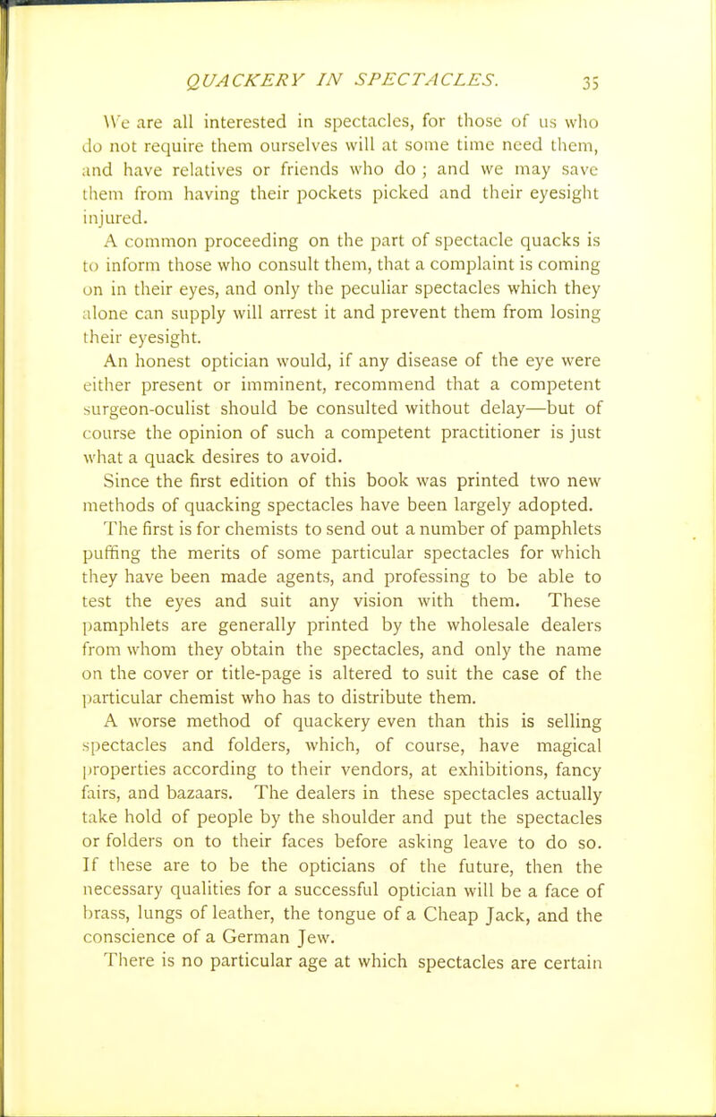 W e are all interested in spectacles, for those of us who do not require them ourselves will at some time need them, and have relatives or friends who do ; and we may save them from having their pockets picked and their eyesight injured. A common proceeding on the part of spectacle quacks is to inform those who consult them, that a complaint is coming on in their eyes, and only the peculiar spectacles which they alone can supply will arrest it and prevent them from losing their eyesight. An honest optician would, if any disease of the eye were either present or imminent, recommend that a competent surgeon-oculist should be consulted without delay—but of course the opinion of such a competent practitioner is just what a quack desires to avoid. Since the first edition of this book was printed two new methods of quacking spectacles have been largely adopted. The first is for chemists to send out a number of pamphlets puffing the merits of some particular spectacles for which they have been made agents, and professing to be able to test the eyes and suit any vision with them. These pamphlets are generally printed by the wholesale dealers from whom they obtain the spectacles, and only the name on the cover or title-page is altered to suit the case of the particular chemist who has to distribute them. A worse method of quackery even than this is selling spectacles and folders, which, of course, have magical [jroperties according to their vendors, at exhibitions, fancy fairs, and bazaars. The dealers in these spectacles actually take hold of people by the shoulder and put the spectacles or folders on to their faces before asking leave to do so. If these are to be the opticians of the future, then the necessary qualities for a successful optician will be a face of brass, lungs of leather, the tongue of a Cheap Jack, and the conscience of a German Jew. There is no particular age at which spectacles are certain