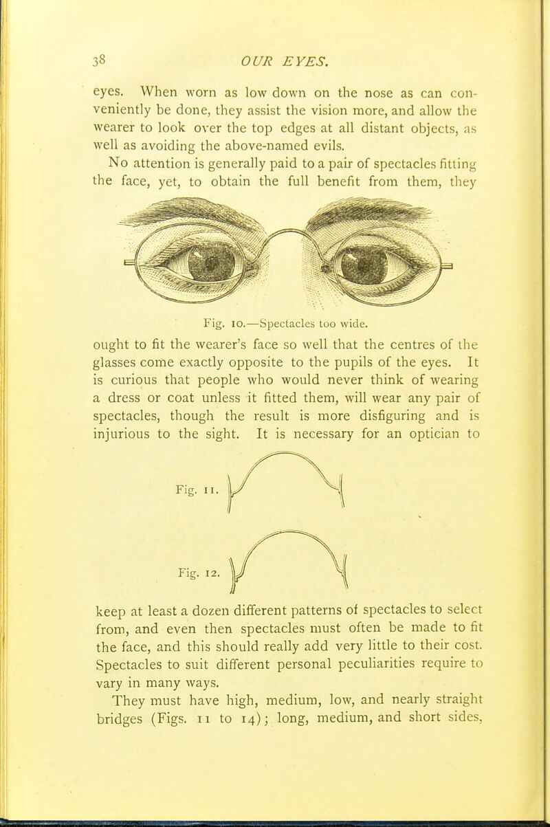 eyes. When worn as low down on the nose as can con- veniently be done, they assist the vision more, and allow the wearer to look over the top edges at all distant objects, as well as avoiding the above-named evils. No attention is generally paid to a pair of spectacles fitting the face, yet, to obtain the full benefit from them, they Fig. 10.—Spectacles too wide. ought to fit the wearer's face so well that the centres of the glasses come exactly opposite to the pupils of the eyes. It is curious that people who would never think of wearing a dress or coat unless it fitted them, will wear any pair of spectacles, though the result is more disfiguring and is injurious to the sight. It is necessary for an optician to keep at least a dozen different patterns of spectacles to select from, and even then spectacles must often be made to fit the face, and this should really add very little to their cost. Spectacles to suit different personal peculiarities require to vary in many ways. They must have high, medium, low, and nearly straight bridges (Figs, ii to 14); long, medium, and short sides,