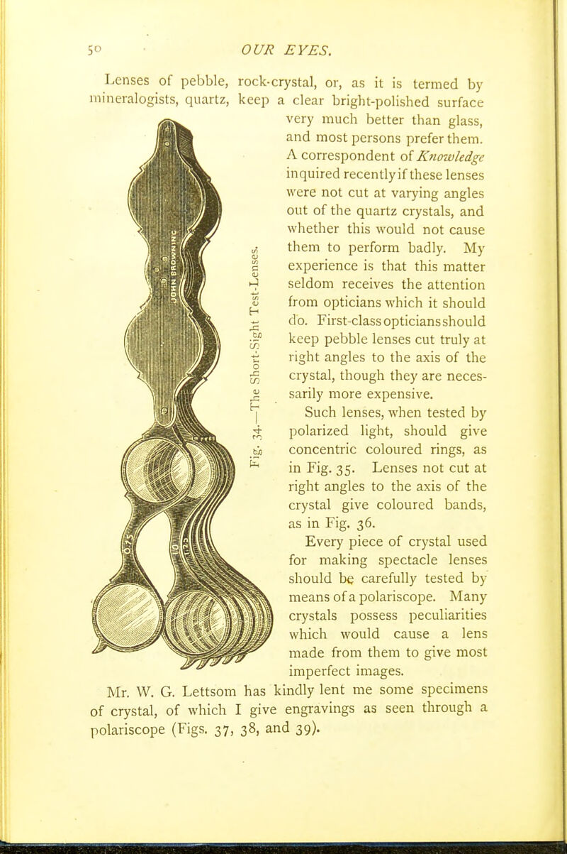 Lenses of pebble, rock-crystal, or, as it is termed by mineralogists, quartz, keep a clear bright-polished surface very much better than glass, and most persons prefer them. A correspondent o'iKnowledge inquired recently if these lenses were not cut at varying angles out of the quartz crystals, and whether this would not cause them to perform badly. My experience is that this matter seldom receives the attention from opticians which it should do. First-class opticians should keep pebble lenses cut truly at right angles to the axis of the crystal, though they are neces- sarily more expensive. Such lenses, when tested by polarized light, should give concentric coloured rings, as in Fig. 35. Lenses not cut at right angles to the axis of the crystal give coloured bands, as in Fig. 36. Every piece of crystal used for making spectacle lenses should be carefully tested by means of a polariscope. Many crystals possess peculiarities which would cause a lens made from them to give most imperfect images. Mr. W. G. Lettsom has kindly lent me some specimens of crystal, of which I give engravings as seen through a