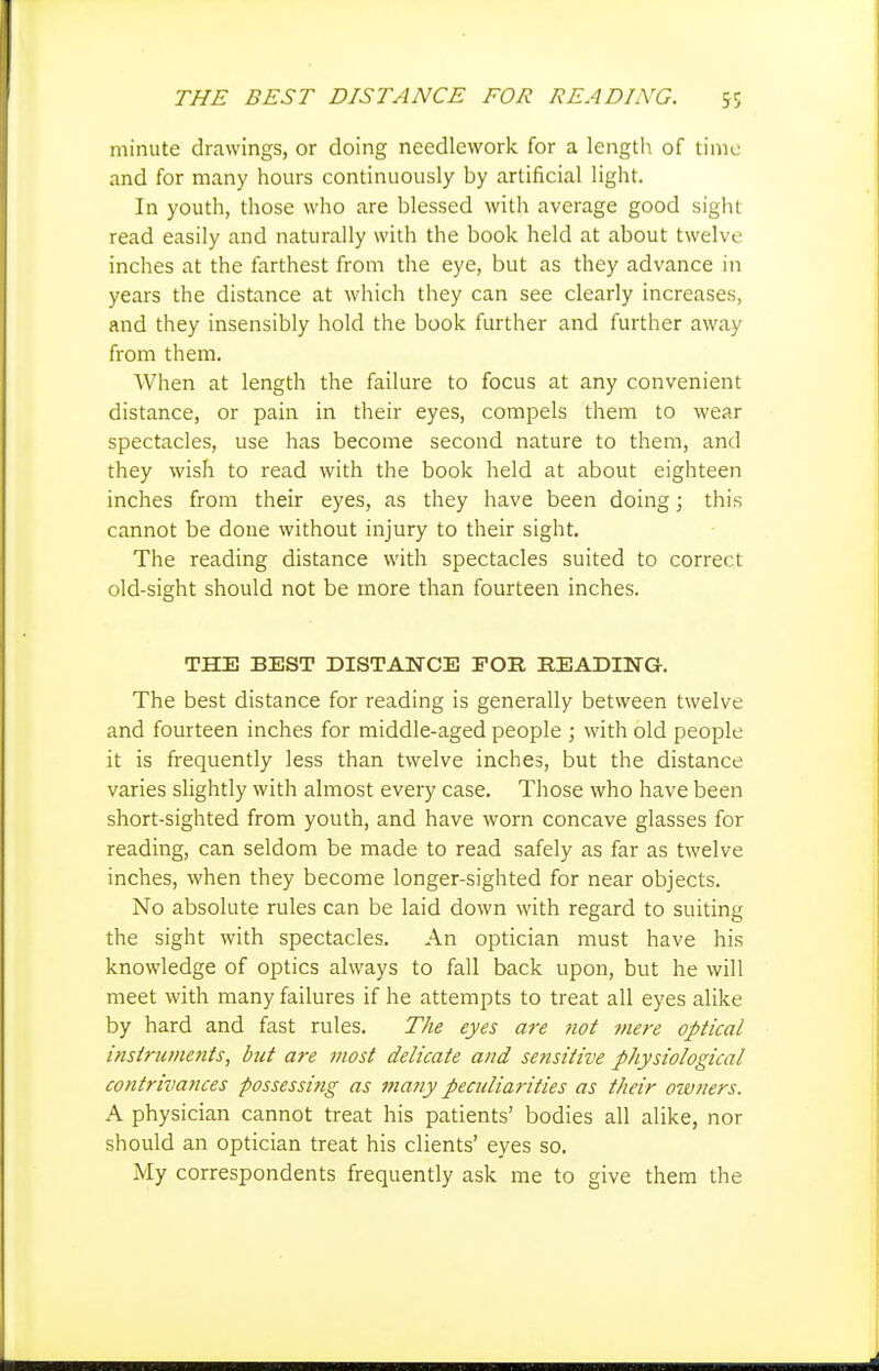 THE BEST DISTANCE FOR READING. 5; minute drawings, or doing needlework for a length of time and for many hours continuously by artificial light. In youth, those who are blessed with average good sight read easily and naturally with the book held at about twelve inches at the farthest from the eye, but as they advance in years the distance at which they can see clearly increases, and they insensibly hold the book further and further away from them. When at length the failure to focus at any convenient distance, or pain in their eyes, compels them to wear spectacles, use has become second nature to them, and they wish to read with the book held at about eighteen inches from their eyes, as they have been doing; this cannot be done without injury to their sight. The reading distance with spectacles suited to correct old-sight should not be more than fourteen inches. THE BEST DISTANCE FOR READING. The best distance for reading is generally between twelve and fourteen inches for middle-aged people ; with old people it is frequently less than twelve inches, but the distance varies slightly with almost every case. Those who have been short-sighted from youth, and have worn concave glasses for reading, can seldom be made to read safely as far as twelve inches, when they become longer-sighted for near objects. No absolute rules can be laid down with regard to suiting the sight with spectacles. An optician must have his knowledge of optics always to fall back upon, but he will meet with many failures if he attempts to treat all eyes alike by hard and fast rules. The eyes are not mere optical instruments, but are most delicate and sensitive physiological contrivances possessing as many peculiarities as their owners. A physician cannot treat his patients' bodies all alike, nor should an optician treat his clients' eyes so. My correspondents frequently ask me to give them the