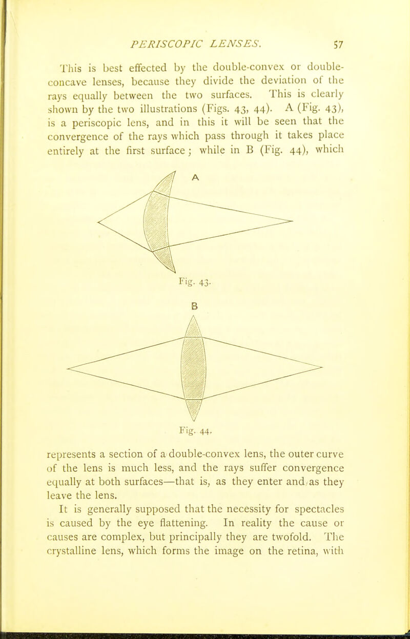This is best effected by the double-convex or double- concave lenses, because they divide the deviation of the rays equally between the two surfaces. This is clearly shown by the two illustrations (Figs. 43, 44). A (Fig. 43), is a periscopic lens, and in this it will be seen that the convergence of the rays which pass through it takes place entirely at the first surface ; while in B (Fig. 44), which Fig. 44. represents a section of a double-convex lens, the outer curve of the lens is much less, and the rays suffer convergence equally at both surfaces—that is, as they enter and as they leave the lens. It is generally supposed that the necessity for spectacles is caused by the eye flattening. In reality the cause or causes are complex, but principally they are twofold. The crystalline lens, which forms the image on the retina, w ith