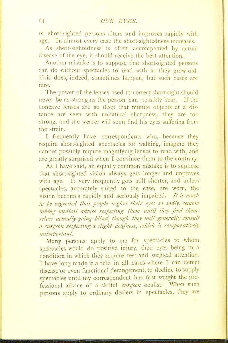 of short-sighted persons alters and improves rapidly with age. In almost every case the short-sightedness increases. As short-sightedness is often accompanied by actual disease of the eye, it should receive the best attention. Another mistake is to suppose that short-sighted persons can do without spectacles to read with as they grow old. This does, indeed, sometimes happen, but such cases are rare. The power of the lenses used to correct short-sight should never be as strong as the person can possibly bear. If the concave lenses are so deep that minute objects at a dis- tance are seen with unnatural sharpness, they are too strong, and the wearer will soon find his eyes suffering from the strain. I frequently have correspondents who, because they require short-sighted spectacles for walking, imagine they cannot possibly require magnifying lenses to read with, and are greatly surprised when I convince them to the contrary. As I have said, an equally common mistake is to suppose that short-sighted vision always gets longer and improves with age. It very frequently gets still shorter, and unless spectacles, accurately suited to the case, are wwn, the vision becomes rapidly and seriously impaired. It is mucJi fo be regretted that people neglect their eyes so sadly, seldom taking medical advice respecting them until they find them- selves actually going blind, though they will getierally consult a s7irgeoti respecting a slight deafness, which is comparatively unimpoi'tant. Many persons apply to me for spectacles to whom spectacles would do positive injury, their eyes being in a condition in which they require rest and surgical attention. I have long made it a rule in all cases where I can detect disease or even functional derangement, to decline to supply spectacles until my correspondent has first sought the pro- fessional advice of a skilful surgeon oculist. When such persons apply to ordinary dealers in spectacles, they are