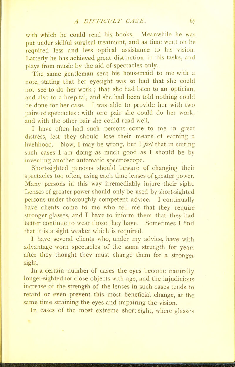 with which he could read his books. Meanwhile he was put under skilful surgical treatment, and as time went on he required less and less optical assistance to his vision. Latterly he has achieved great distinction in his tasks, and plays from music by the aid of spectacles only. The same gentleman sent his housemaid to me with a note, stating that her eyesight was so bad that slie could not see to do her work ; that she had been to an optician, and also to a hospital, and she had been told nothing could be done for her case. I was able to provide her with two ]xiirs of spectacles : with one pair she could do her work, and with the other pair she could read well. I have often had such persons come to me in great distress, lest they should lose their means of earning a livelihood. Now, I may be wrong, but I feel that in suiting such cases I am doing as much good as I should be by inventing another automatic spectroscope. Short-sighted persons should beware of changing their spectacles too often, using each time lenses of greater power. Many persons in this way irremediably injure their sight. Lenses of greater power should only be used by short-sighted persons under thoroughly competent advice. I continually have clients come to me who tell me that they require stronger glasses, and I have to inform them that they had better continue to wear those they have. Sometimes I find that it is a sight weaker which is required. I have several clients who, under my advice, have with advantage worn spectacles of the same strength for years after they thought they must change them for a stronger sight. In a certain number of cases the eyes become naturally longer-sighted for close objects with age, and the injudicious increase of the strength of the lenses in such cases tends to retard or even prevent this most beneficial change, at the same time straining the eyes and impairing the vision. In cases of the most extreme short-sight, where glasses