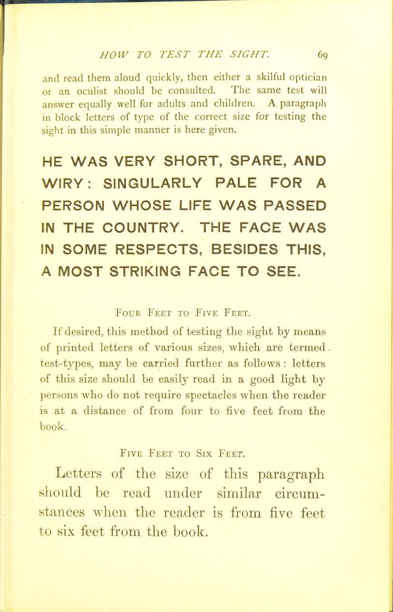 and read them aloud quickly, then either a skilful optician or an oculist should be consulted. The same test will answer equally well for adults and children. A paragraph in block letters of type of the correct size for testing the sight in this simple manner is here given. HE WAS VERY SHORT, SPARE, AND WIRY: SINGULARLY PALE FOR A PERSON WHOSE LIFE WAS PASSED IN THE COUNTRY. THE FACE WAS IN SOME RESPECTS, BESIDES THIS, A MOST STRIKING FACE TO SEE. Four Feet to Five Feet. If desired, this method of testing the sight by means of printed letters of various sizes, which are termed, test-types, may be carried further as follows: letters of this size should be easily read in a good light by persons who do not require spectacles when the reader is at a distance of from four to five feet from the book. Five Feet to Six Feet. Letters of the size of this paragraph should be read under similar circum- stances when the reader is from five feet to six feet from the book.