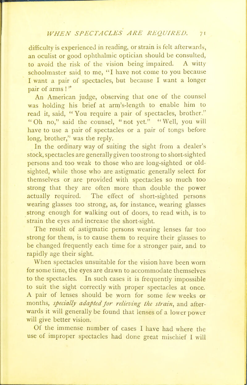 difficulty is experienced in reading, or strain is felt afterwards, an oculist or good ophthalmic optician should be consulted, to avoid the risk of the vision being impaired. A witty schoolmaster said to me, I have not come to you because I want a pair of spectacles, but because I want a longer pair of arms !  An American judge, observing that one of the counsel was holding his brief at arni's-length to enable him to read it, said,  You require a pair of spectacles, brother. Oh no, said the counsel, not yet. Well, you will have to use a pair of spectacles or a pair of tongs before long, brother, was the reply. In the ordinary way of suiting the sight from a dealer's stock, spectacles are generally given too strong to short-sighted persons and too weak to those who are long-sighted or old- sighted, while those who are astigmatic generally select for themselves or are provided with spectacles so much too strong that they are often more than double the power actually required. The effect of short-sighted persons wearing glasses too strong, as, for instance, wearing glasses strong enough for walking out of doors, to read with, is to strain the eyes and increase the short-sight. The result of astigmatic persons wearing lenses far too strong for them, is to cause them to require their glasses to be changed frequently each time for a stronger pair, and to rapidly age their sight. When spectacles unsuitable for the vision have been worn for some time, the eyes are drawn to accommodate themselves to the spectacles. In such cases it is frequently impossible to suit the sight correctly with proper spectacles at once. A pair of lenses should be worn for some few weeks or months, specially adaptedJor relievi?ig the strai?i, and after- wards it will generally be found that lenses of a lower power will give better vision. Of the immense number of cases I have had where the use of improper spectacles had done great mischief 1 will