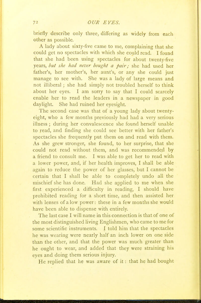 briefly describe only three, differing as widely from each other as possible. A lady about sixty-five came to me, complaining that she could get no spectacles with which she could read. I found that she had been using spectacles for about twenty-five years, but she had never bought a pair; she had used her father's, her mother's, her aunt's, or any she could just manage to see with. She was a lady of large means and not illiberal ; she had simply not troubled herself to think about her eyes. I am sorry to say that I could scarcely enable her to read the leaders in a newspaper in good daylight. She had ruined her eyesight. The second case was that of a young lady about twenty- eight, who a few months previously had had a very serious illness ; during her convalescence she found herself unable to read, and finding she could see better with her father's spectacles she frequently put them on and read with them. As she grew stronger, she found, to her surprise, that she could not read without them, and was recommended by a friend to consult me. I was able to get her to read with a lower power, and, if her health improves, I shall be able again to reduce the power of her glasses, but I cannot be certain that I shall be able to completely undo all the mischief she has done. Had she applied to me when she first experienced a difficulty in reading, I should have prohibited reading for a short time, and then assisted her with lenses of alow power: these in a few months she would have been able to dispense with entirely. The last case I will name in this connection is that of one of the most distinguished living Englishmen, who came to me for some scientific instruments. I told him that the spectacles he was wearing were nearly half an inch lower on one side than the other, and that the power was much greater than he ought to wear, and added that they were straining his eyes and doing them serious injury. He replied that he was aware of it: that he had bought