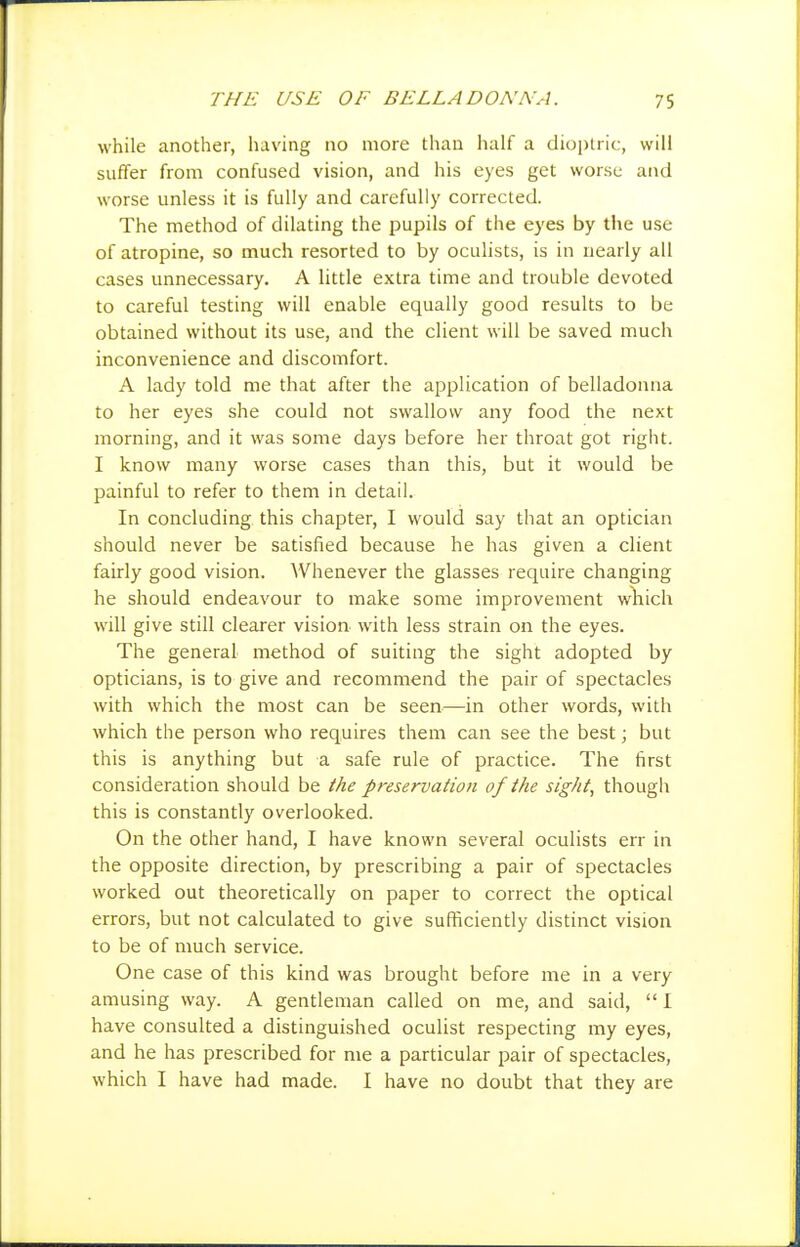 while another, having no more than half a dioi)tric, will suffer from confused vision, and his eyes get worse and worse unless it is fully and carefully corrected. The method of dilating the pupils of the eyes by the use of atropine, so much resorted to by oculists, is in nearly all cases unnecessary, A little extra time and trouble devoted to careful testing will enable equally good results to be obtained without its use, and the client will be saved much inconvenience and discomfort. A lady told me that after the application of belladonna to her eyes she could not swallow any food the next morning, and it was some days before her throat got right. I know many worse cases than this, but it would be painful to refer to them in detail. In concluding this chapter, I would say that an optician should never be satisfied because he has given a client fairly good vision. Whenever the glasses require changing he should endeavour to make some improvement wlaich will give still clearer vision with less strain on the eyes. The general method of suiting the sight adopted by opticians, is to give and recommend the pair of spectacles with which the most can be seen—in other words, with which the person who requires them can see the best; but this is anything but a safe rule of practice. The first consideration should be the preservation of the sight, though this is constantly overlooked. On the other hand, I have known several oculists err in the opposite direction, by prescribing a pair of spectacles worked out theoretically on paper to correct the optical errors, but not calculated to give sufficiently distinct vision to be of much service. One case of this kind was brought before me in a very amusing way. A gentleman called on me, and said,  I have consulted a distinguished oculist respecting my eyes, and he has prescribed for me a particular pair of spectacles, which I have had made. I have no doubt that they are