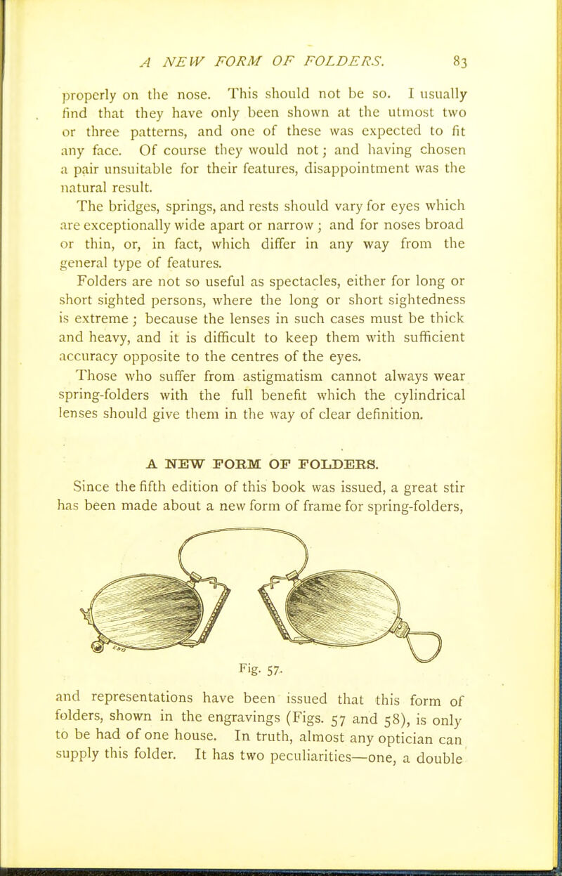 properly on tlie nose. This should not be so. I usually find that they have only been shown at the utmost two or three patterns, and one of these was expected to fit any face. Of course they would not; and liaving chosen a pair unsuitable for their features, disappointment was the natural result. The bridges, springs, and rests should vary for eyes which are exceptionally wide apart or narrow ; and for noses broad or thin, or, in fact, which differ in any way from the general type of features. Folders are not so useful as spectacles, either for long or short sighted persons, where the long or short sightedness is extreme; because the lenses in such cases must be thick and heavy, and it is difficult to keep them with sufficient accuracy opposite to the centres of the eyes. Those who suffer from astigmatism cannot always wear spring-folders with the full benefit which the cylindrical lenses should give them in the way of clear definition. A NEW FORM OF FOLDERS. Since the fifth edition of this book was issued, a great stir has been made about a new form of frame for spring-folders, F'g- 57- and representations have been issued that this form of folders, shown in the engravings (Figs. 57 and 58), is only to be had of one house. In truth, almost any optician can supply this folder. It has two peculiarities—one, a double
