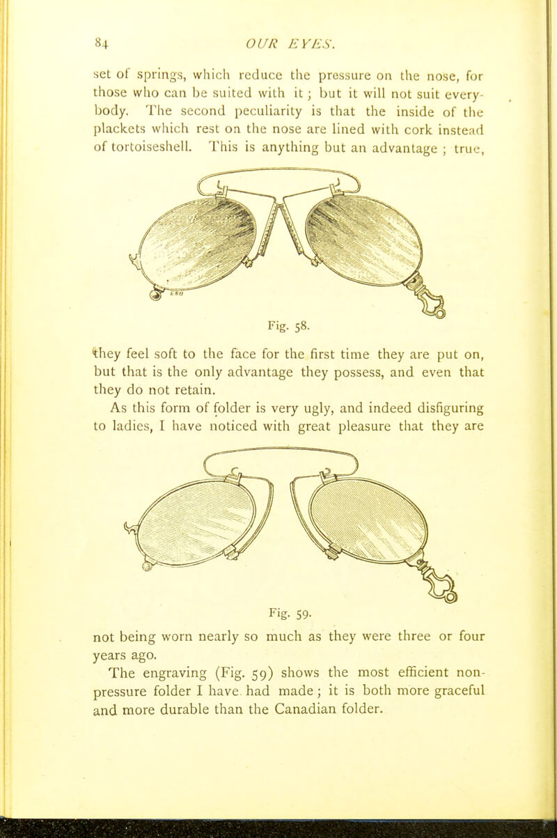 set of springs, which reduce the pressure on the nose, for those who can be suited with it; but it will not suit every- body. The second peculiarity is that the inside of the plackets which rest on the nose are lined with cork instead of tortoiseshell. This is anything but an advantage ; true, Fig. 58- 'they feel soft to the face for the first time they are put on, but that is the only advantage they possess, and even that they do not retain. As this form of folder is very ugly, and indeed disfiguring to ladies, I have noticed with great pleasure that they are Fig. 59- not being worn nearly so much as they were three or four years ago. The engraving (Fig. 59) shows the most efficient non- pressure folder I have had made; it is both more graceful and more durable than the Canadian folder.