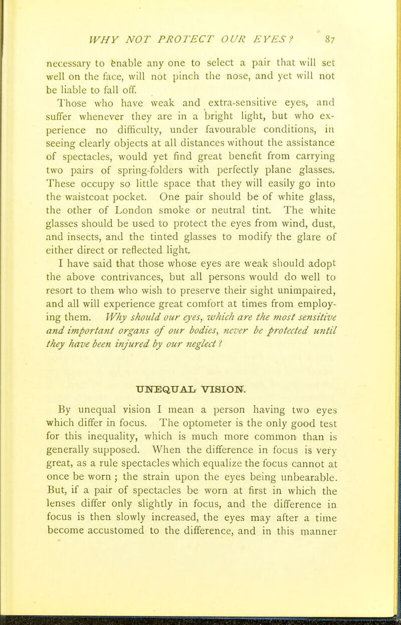 necessary to fenable any one to select a pair that will set well on the face, will not pinch the nose, and yet will not be liable to fall off. Those who have weak and extra-sensitive eyes, and suffer whenever they are in a bright light, but who ex- perience no difficulty, under favourable conditions, in seeing clearly objects at all distances without the assistance of spectacles, would yet find great benefit from carrying two pairs of spring-folders with perfectly plane glasses. These occupy so little space that they will easily go into the waistcoat pocket. One pair should be of white glass, the other of London smoke or neutral tint. The white glasses should be used to protect the eyes from wind, dust, and insects, and the tinted glasses to modify the glare of either direct or reflected light. I have said that those whose eyes are weak should adopt the above contrivances, but all persons would do well to resort to them who wish to preserve their sight unimpaired, and all will experience great comfort at times from employ- ing them. Why should our eyes,- which are the ?fiost sensitive and importa?ii organs of our bodies, ?iever be protected utitil they have been injured by our neglect 1 UlirEQUAIj VISIOTf. By unequal vision I mean a person having two eyes which differ in focus. The optometer is the only good test for this inequality, which is much more common than is generally supposed. When the difference in focus is very great, as a rule spectacles which equalize the focus cannot at once be worn ; the strain upon the eyes being unbearable. But, if a pair of spectacles be worn at first in which the lenses differ only slightly in focus, and the difference in focus is then slowly increased, the eyes may after a time become accustomed to the difference, and in this manner