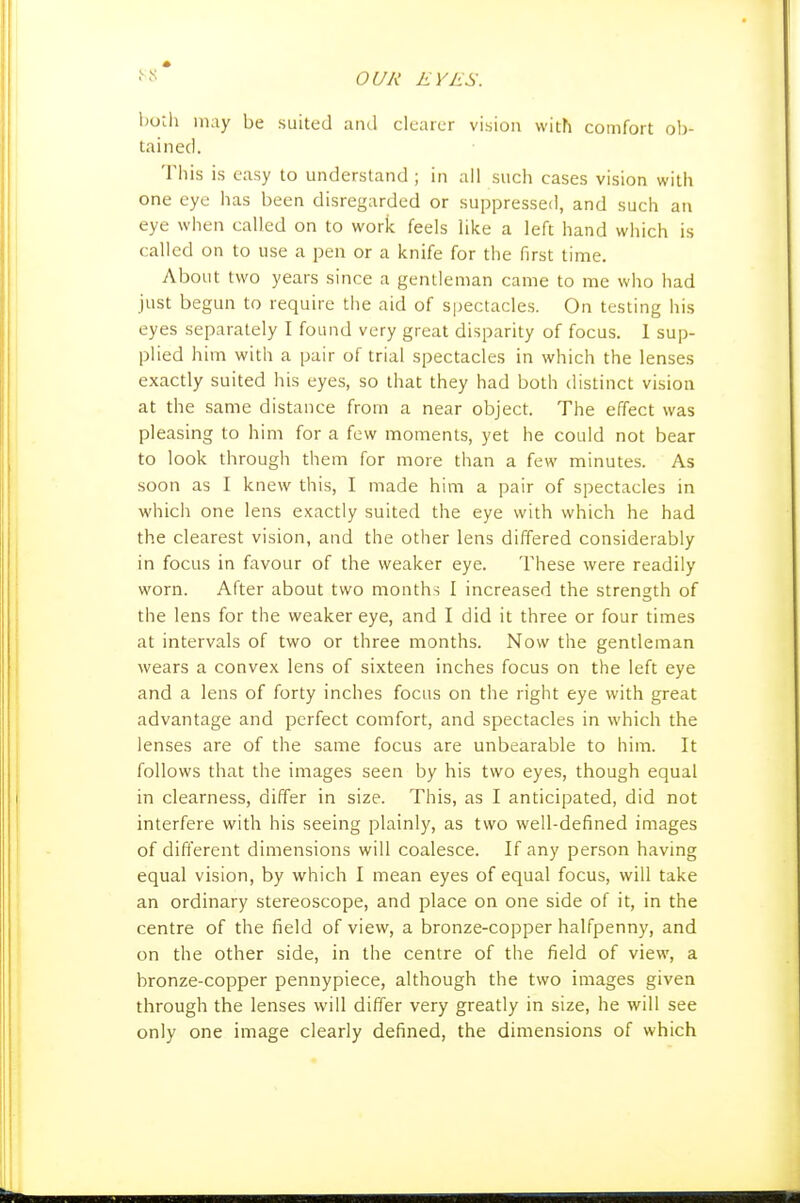 l)otli may be suited aiul clearer vision with comfort ob- tained. Tbis is easy to understand ; in all sucb cases vision with one eye has been disregarded or suppressed, and such an eye when called on to work feels like a left hand which is called on to use a pen or a knife for the first time. About two years since a gentleman came to me who had just begun to require the aid of spectacles. On testing his eyes separately I found very great disparity of focus. 1 sup- plied him with a pair of trial spectacles in which the lenses exactly suited his eyes, so that they had both distinct vision at the same distance from a near object. The effect was pleasing to him for a few moments, yet he could not bear to look through them for more than a few minutes. As soon as I knew this, I made him a pair of spectacles in which one lens exactly suited the eye with which he had the clearest vision, and the other lens differed considerably in focus in favour of the weaker eye. These were readily worn. After about two months I increased the strength of the lens for the weaker eye, and I did it three or four times at intervals of two or three months. Now the gentleman wears a convex lens of sixteen inches focus on the left eye and a lens of forty inches focus on the right eye with great advantage and perfect comfort, and spectacles in which the lenses are of the same focus are unbearable to him. It follows that the images seen by his two eyes, though equal in clearness, differ in size. This, as I anticipated, did not interfere with his seeing plainly, as two well-defined images of different dimensions will coalesce. If any person having equal vision, by which I mean eyes of equal focus, will take an ordinary stereoscope, and place on one side of it, in the centre of the field of view, a bronze-copper halfpenny, and on the other side, in the centre of the field of view, a bronze-copper pennypiece, although the two images given through the lenses will differ very greatly in size, he will see only one image clearly defined, the dimensions of which